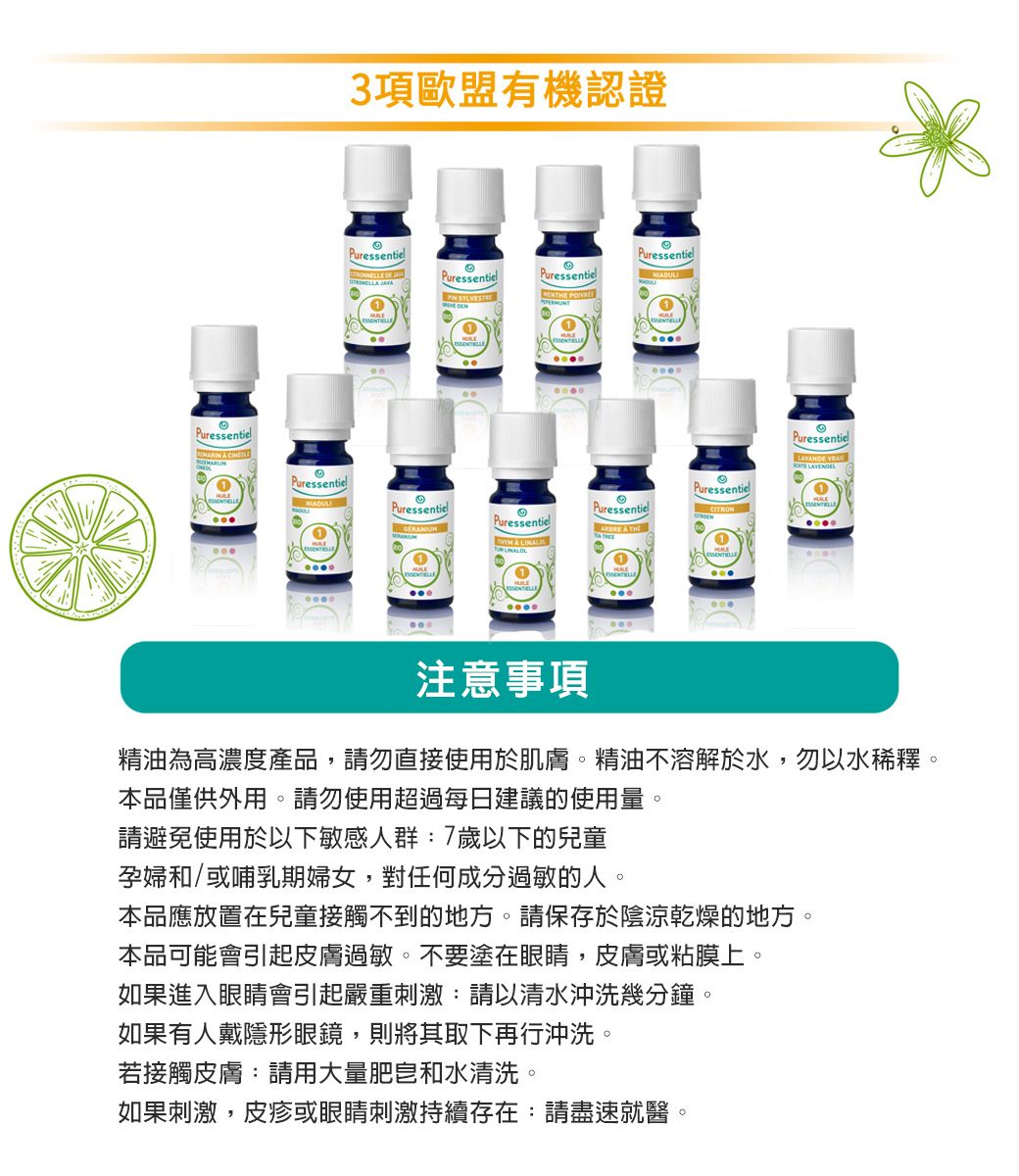 Puressentiel3項歐盟有機認證PuressentielPuressentielPuressentiel SYLVESTREPuressentielPuressentielPuressentielPuressentielPuressentie   LINALO1PuressentielPuressentiel注意事項精油為高濃度產品,請勿直接使用於肌膚。精油不溶解於水,勿以水稀釋。本品僅供外用。請勿使用超過每日建議的使用量。請避免使用於以下敏感人群:7歲以下的兒童孕婦和/或哺乳期婦女,對任何成分過敏的人。本品應放置在兒童接觸不到的地方。請保存於陰涼乾燥的地方。本品可能會引起皮膚過敏。不要塗在眼睛,皮膚或粘膜上。如果進入眼睛會引起嚴重刺激:請以清水沖洗幾分鐘。如果有人戴隱形眼鏡,則將其取下再行沖洗。若接觸皮膚:請用大量肥皂和水清洗。如果刺激,皮疹或眼睛刺激持續存在:請盡速就醫。