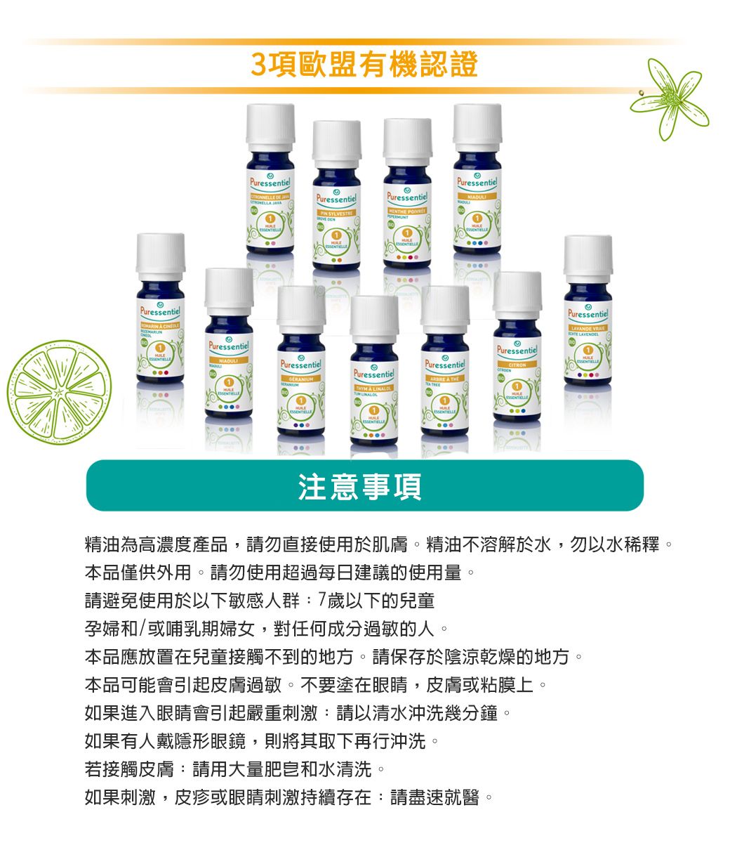 Puressentiel3項歐盟有機認證PuressentielPuressentielPuressentiel SYLVESTREPuressentielPuressentielPuressentielPuressentielPuressentie   LINALO1PuressentielPuressentiel注意事項精油為高濃度產品,請勿直接使用於肌膚。精油不溶解於水,勿以水稀釋。本品僅供外用。請勿使用超過每日建議的使用量。請避免使用於以下敏感人群:7歲以下的兒童孕婦和/或哺乳期婦女,對任何成分過敏的人。本品應放置在兒童接觸不到的地方。請保存於陰涼乾燥的地方。本品可能會引起皮膚過敏。不要塗在眼睛,皮膚或粘膜上。如果進入眼睛會引起嚴重刺激:請以清水沖洗幾分鐘。若接觸皮膚:請用大量肥皂和水清洗。如果刺激,皮疹或眼睛刺激持續存在:請盡速就醫。