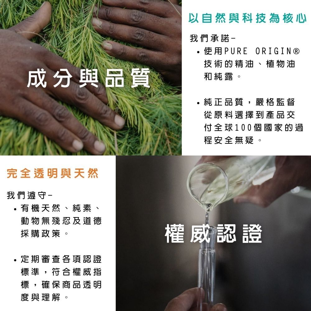 成分與品質以自然與科技為核心我們承諾,使用PUREORIGIN®技術的精油、植物油和純露。純正品質,嚴格監督從原料選擇到產品交付全球100個國家的過程安全無疑。完全透明與天然我們遵守-有機天然、純素、動物無殘忍及道德採購政策。定期審查各項認證標準,符合權威指標,確保商品透明度與理解。權威認證