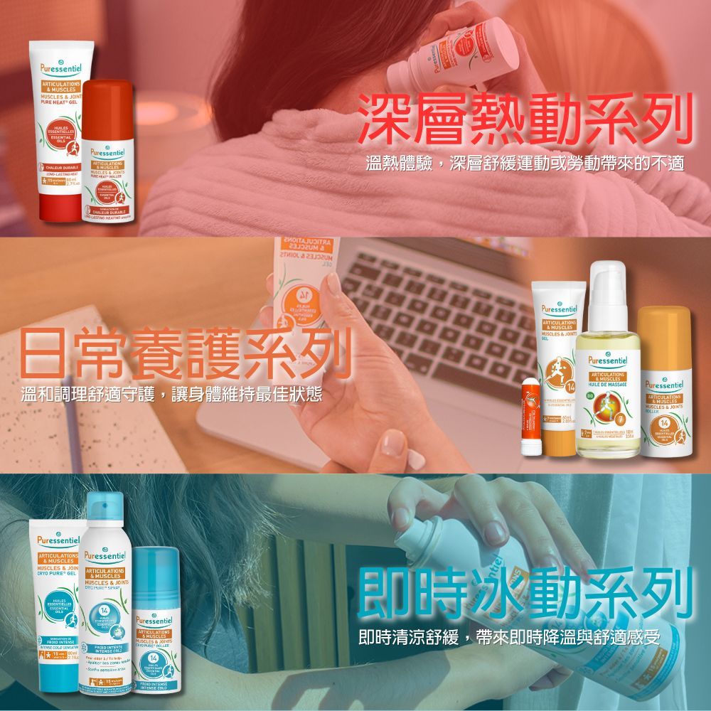Puressentiel   PURE EAT GEL Puressentiel   H  深層熱動系列溫熱體驗,深層舒緩運動或勞動帶來的不適日常養護系列PuressentielARTICULATIONSMUS  溫和調理舒適守護,讓身體維持最佳狀態PuressentielARTICULATIONSMUSCLES DE MASSAGEePuressentielMUSCLES  PuressentielARTICULATIONS Puressentiel &MUSCLESHUSCLES & JOIN PURE GELARTICULATIONS &MUSCLESMUSCLES &    PuressentielCLES & JOINTS即時冰動系列即時清涼舒緩,帶來即時降溫與舒適感受