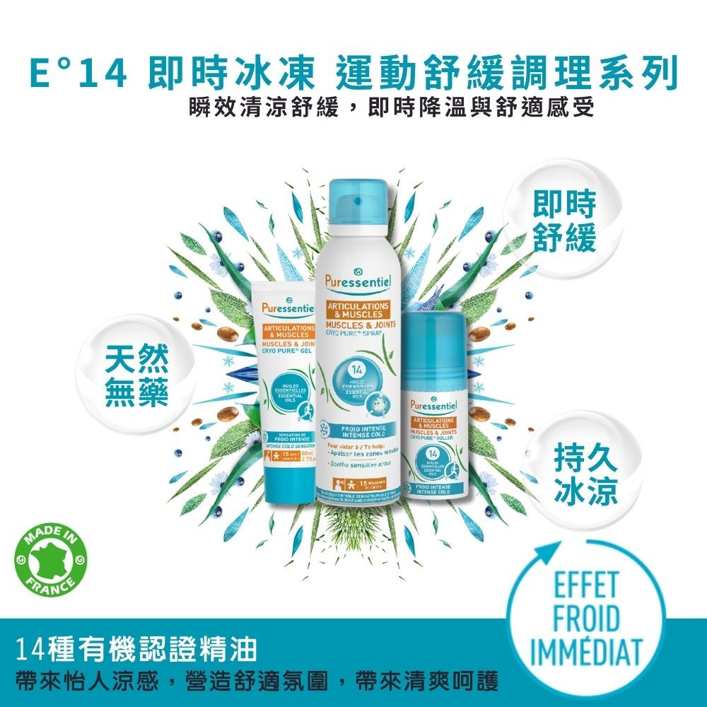 E°14 即時冰凍 運動舒緩調理系列瞬效清涼舒緩,即時降溫與舒適感受A 天然無藥PuressentieARTICULATIONSM& MUSCLESTMUSCLES & JOIN PURE GELPuressentielARTICULATIONS& MUSCLESMUSCLES & JOINTSCRYO PURE SPRAY14即時舒緩ESSENTIELLE DEFROID INTENSE  FROID INTENSEINTENSE COLD  To help  zones   PuressentielARTICULATIONS& MUSCLESMUSCLES & JOINTSCRYO PURE ROLLER14持久冰涼EFFETFROIDIMMÉDIAT14種有機認證精油帶來怡人涼感,營造舒適氛圍,帶來清爽呵護