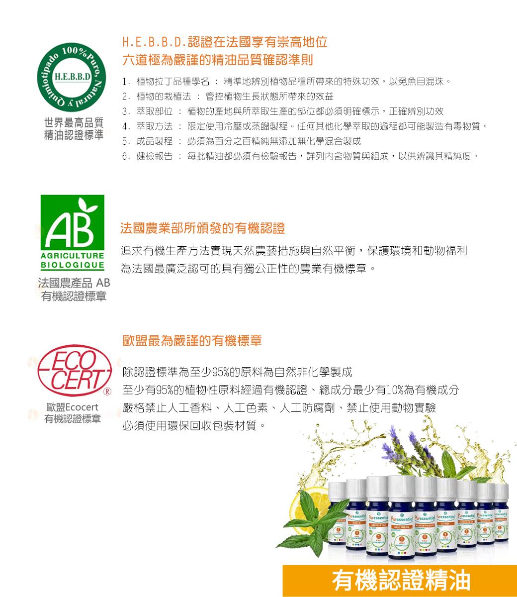 H.E.B.B.D% Puro Natura世界最高品質精油認證標準H.E.B.B.D.認證在國享有崇高地位六道極為嚴謹的精油品質確認準則1.植物拉丁品種學名: 精準地辨別植物品種所帶來的特殊功效,以免魚目混珠。2. 植物的栽植法 : 管控植物生長狀態所帶來的效益3. 萃取部位: 植物的產地與所萃取生產的部位都必須明確標示,正確辨別功效4. 萃取方法:限定使用冷壓或蒸餾製程。任何其他化學萃取的過程都可能製造有毒物質。5. 成品製程 : 必須為百分之百精純無添加無化學混合製成6. 健檢報告 : 每批精油都必須有檢驗報告,詳列內含物質與組成,以供辨識其精純度。AB 法國農業部所頒發的有機認證AGRICULTUREBIOLOGIQUE追求有機生產方法實現天然農藝措施與自然平衡,保護環境和動物福利為法國最廣泛認可的具有獨公正性的農業有機標章。法國農產品 AB有機認證標章歐盟最為嚴謹的有機標章除認證標準為至少95%的原料為自然非化學製成CERT 至少有95%的植物性原料經過有機認證總成分最少有10%為有機成分歐盟Ecocert嚴格禁止人工香料、人工色素、人工防腐劑、禁止使用動物實驗有機認證標章必須使用環保回收包裝材質。 Pressentie Puressentiel  ressentie有機認證精油