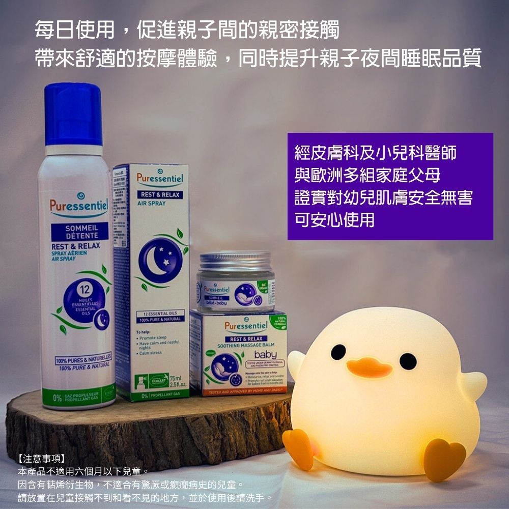 每日使用,促進親子間的親密接觸帶來舒適的按摩體驗,同時提升親子夜間睡眠品質Puressentiel REST & RELAXPuressentielAIR SPRAYSOMMEILDETENTEREST & RELAXSPRAY AÉRIENAIR SPRAY12HUILESESSENTIELLESESSENTIAL1 PURES & NATURELLES12 ESSENTIAL  100 PURE & NATURALTo helpPromote Have calm  restfulnights stressPuressentiel Puressentiel REST & RELAXSOOTHING MASSAGE BALMbaby100% PURE & NATURAL 5ml and  and 0%  7 PROPULSEUR0% PROPELLANT  AND    AND 【注意事項】本產品不適用六個月以下兒童。因含有萜烯衍生物,不適合有驚厥或癲癇病史的兒童。請放置在兒童接觸不到和看不見的地方,並於使用後請洗手。經皮膚科及小兒科醫師與歐洲多組家庭父母證實對幼兒肌膚安全無害可安心使用