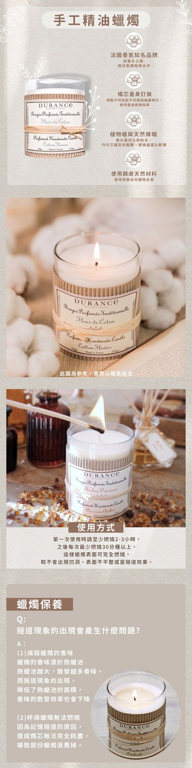 手工精油燭法國香氛知名品牌與香水之都-格拉斯調香師合作  Fleur de    Flower燭芯量身訂做燃點不同搭配不同粗細編織棉芯維持最佳燃燒效果植物蠟與天然蜂蠟香水最佳比例結合,又穩定的載體,燃燒速度比較慢 in 使用親膚天然材料香味對嬰幼兒寵物友善  Parfumée Fleur de Handmade FlowerMade in FranceCandle6340此圖為參考,實際以購買為主DURANCE Parfumée nnelleAmbre  Handmade 使用方式Candle第一次使用時請至少燃燒2-3小時,之後每次最少燃燒30分種以上,這樣蠟燭表面可完全燃燒,較不會出現凹洞、表面不平整或是隧道效果。蠟燭保養Q:隧道現象的出現會產生什麼問題?A:(1)減弱蠟燭的香味蠟燭的香味源於熱蠟池熱蠟池越大,散發越多香味。而隧道現象的出現,降低了熱蠟池的面積,香味的散發效率也會下降(2)杯緣蠟燭無法燃燒因為記憶隧道的原因,造成燭芯無法完全耗盡,DURANCE  Traditio導致部份蠟燭浪費掉。 Handmade Candle