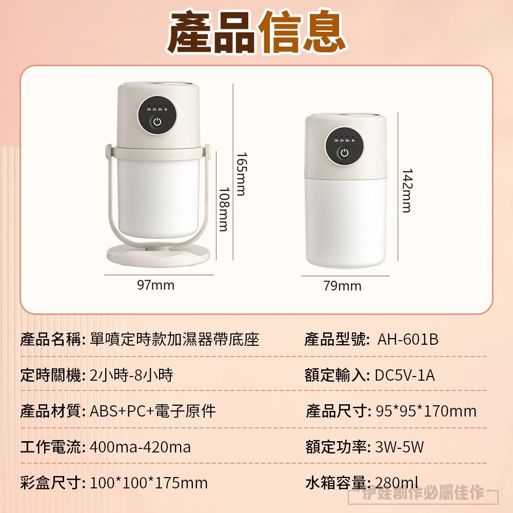 產品信息165mm108mm97mm142mm79mm產品名稱:單噴定時款加濕器帶底座定時關機:2小時8小時產品型號:AH-601B額定輸入: DC5V-1A產品材質:ABS+PC+電子原件工作電流:400ma-420ma產品尺寸: 95*95*170mm額定功率: 3W-5W彩盒尺寸: 100*100*175mm水箱容量:280ml必屬佳作-
