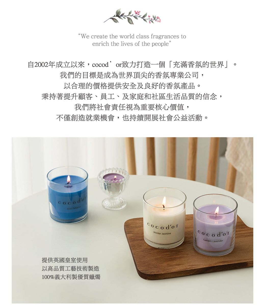 We create the world class fragrances toenrich the lives of the people"自2002年成立以來,致力打造一個「充滿香氛的世界」我們的目標是成為世界頂尖的香氛專業公司,以合理的價格提供安全及良好的香氛產品秉持著提升顧客、員工、及家庭和社區生活品質的信念,我們將社會責任視為重要核心價值,不僅創造就業機會,也持續開展社會公益活動。。提供英國皇室使用以高品質工藝技術製造100%義大利製優質蠟燭Winter JasminecocodorGarden Lavender