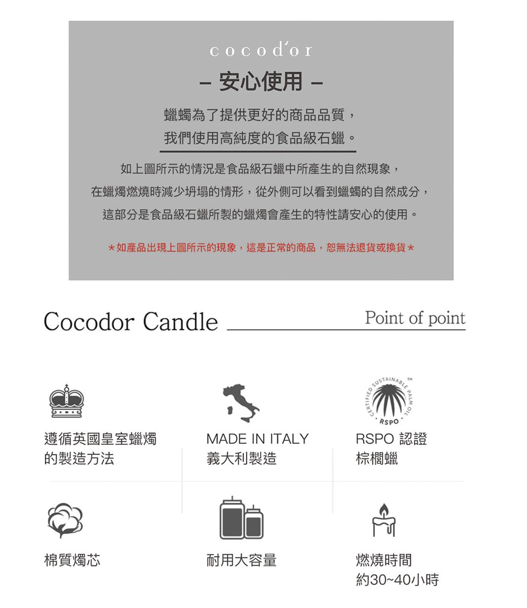 cocodor 安心使用-蠟蠋為了提供更好的商品品質,我們使用高純度的食品級石蠟。如上圖所示的情況是食品級石蠟中所產生的自然現象,在蠟燭燃燒時減少坍塌的情形,從外側可以看到蠟蠋的自然成分,這部分是食品級石蠟所製的蠟燭會產生的特性請安心的使用。如產品出現上圖所示的現象,這是正常的商品,恕無法退貨或換貨*Cocodor CandlePoint of pointSUSTAINABLE遵循英國皇室蠟燭MADE IN ITALYRSPORSPO 認證的製造方法義大利製造棕櫚蠟棉質燭芯耐用大容量燃燒時間約30~40小時