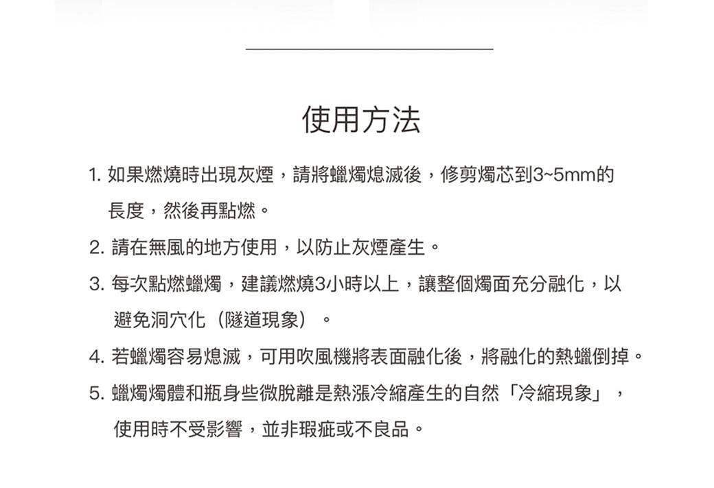 使用方法1. 如果燃燒時出現灰煙,請將蠟燭熄滅後,修剪燭芯到3~5mm的長度,然後再點燃2. 請在無風的地方使用,以防止灰煙產生3.每次點燃蠟燭,建議燃燒3小時以上,讓整個燭面充分融化,以避免洞穴化(隧道現象)。。4. 若蠟燭容易熄滅,可用吹風機將表面融化後,將融化的熱蠟倒掉。5.蠟燭燭體和瓶身些微脫離是熱漲產生的自然冷縮現象」,使用時不受影響,並非瑕疵或不良品。