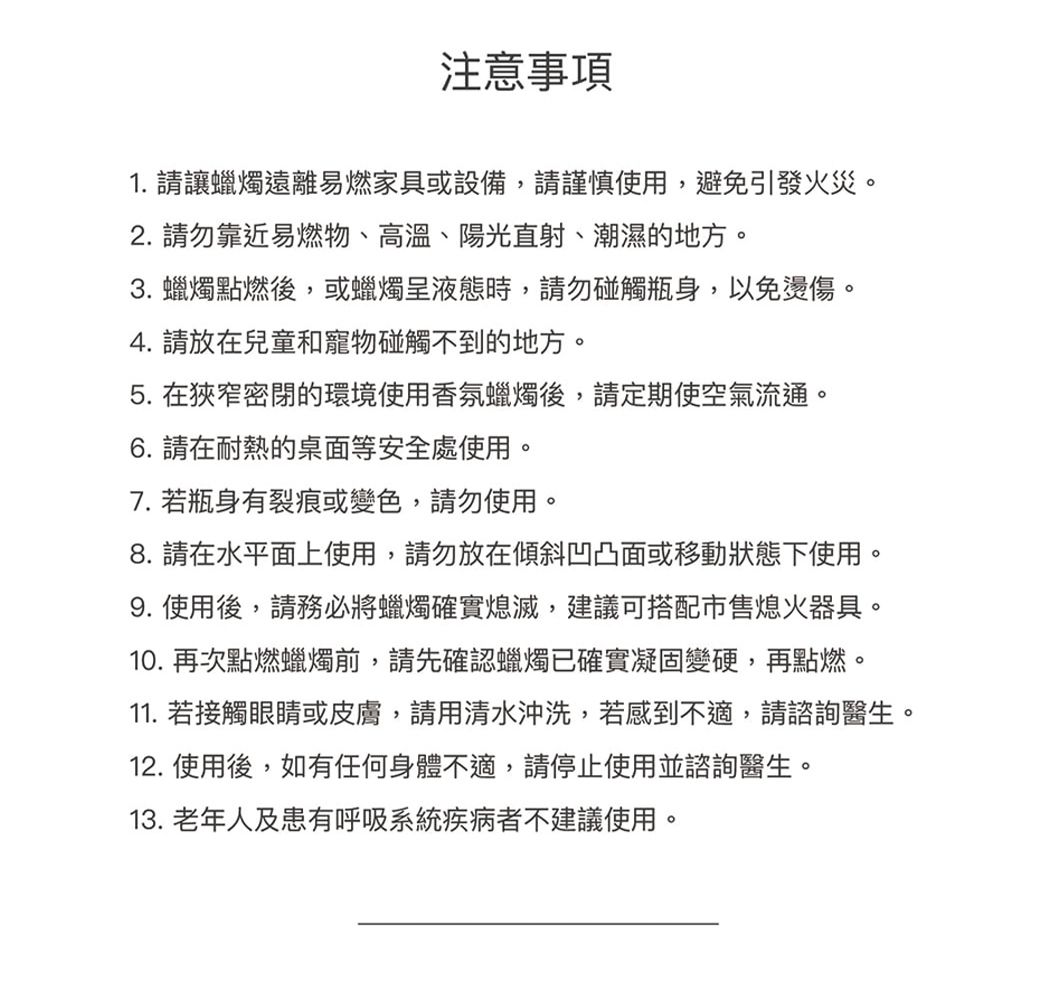 注意事項1. 請讓蠟燭遠離易燃家具或設備,請謹慎使用,避免引發火災。2. 請勿靠近易燃物、高溫、陽光直射、潮濕的地方。3. 蠟燭點燃後,或蠟燭呈液態時,請勿碰觸瓶身,以免燙傷。4. 請放在兒童和寵物碰觸不到的地方。5. 在狹窄密閉的環境使用香氛蠟燭後,請定期使空氣流通。6. 請在耐熱的桌面等安全處使用。7. 若瓶身有裂痕或變色,請勿使用。8. 請在水平面上使用,請勿放在傾斜凹凸面或移動狀態下使用。9. 使用後,請務必將蠟燭確實熄滅,建議可搭配市售熄火器具。10.再次點燃蠟燭前,請先確認蠟燭已確實凝固變硬,再點燃。11. 若接觸眼睛或皮膚,請用清水沖洗,若感到不適,請諮詢醫生。12. 使用後,如有任何身體不適,請停止使用並諮詢醫生。13. 老年人及患有呼吸系統疾病者不建議使用。