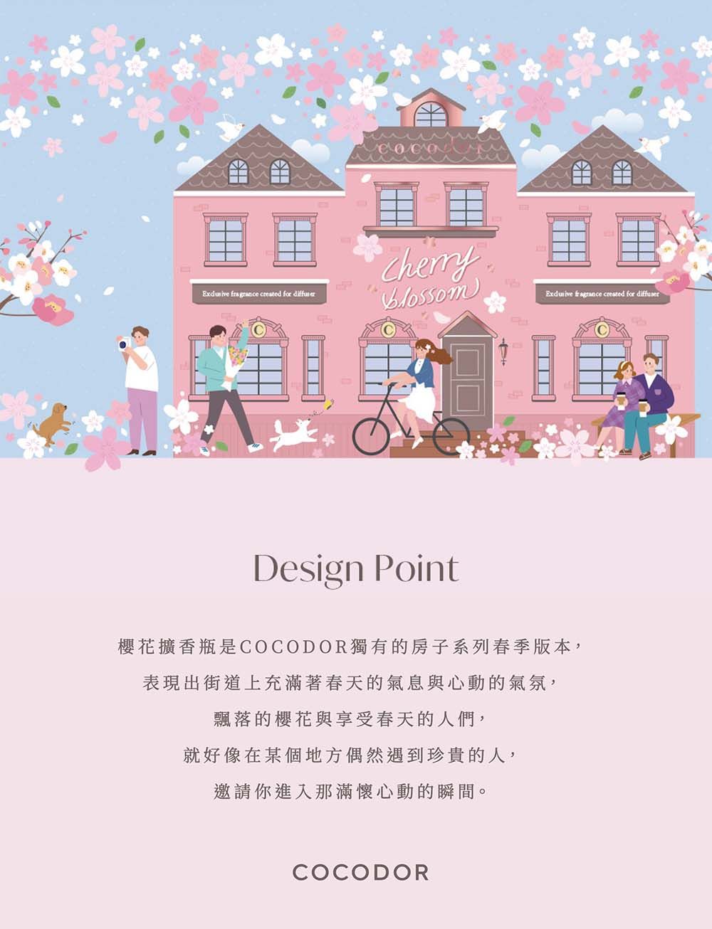 created for Design Point櫻花擴香瓶是COCODOR獨有的房子系列春季版本,表現出街道上充滿著春天的氣息與心動的氣氛,飄落的櫻花與享受春天的人們,就好像在某個地方偶然遇到珍貴的人,邀請你進入那滿懷心動的瞬間。COCODOR  created for diffuser