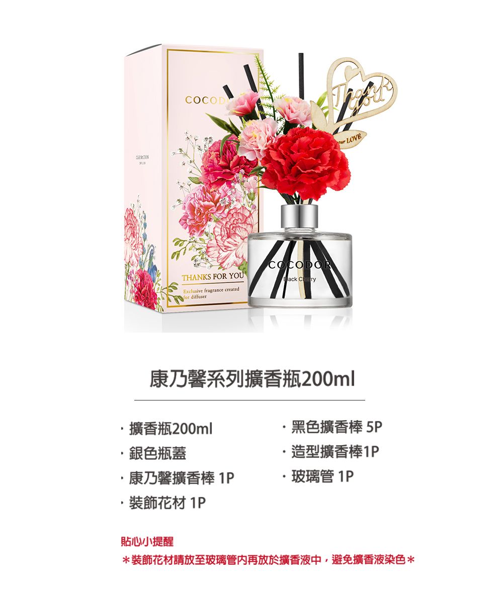 COCODCOCODORTHANKS FOR YOU Exclusive fragrance createdfor diffuser康乃馨系列擴香瓶200ml LOVE·擴香瓶200ml黑色擴香棒5P·銀色瓶蓋造型擴香棒康乃馨擴香棒 ·玻璃管 1P裝飾 1P貼心小提醒*裝飾花材請放至玻璃管再放於擴香液中,避免擴香液染色*