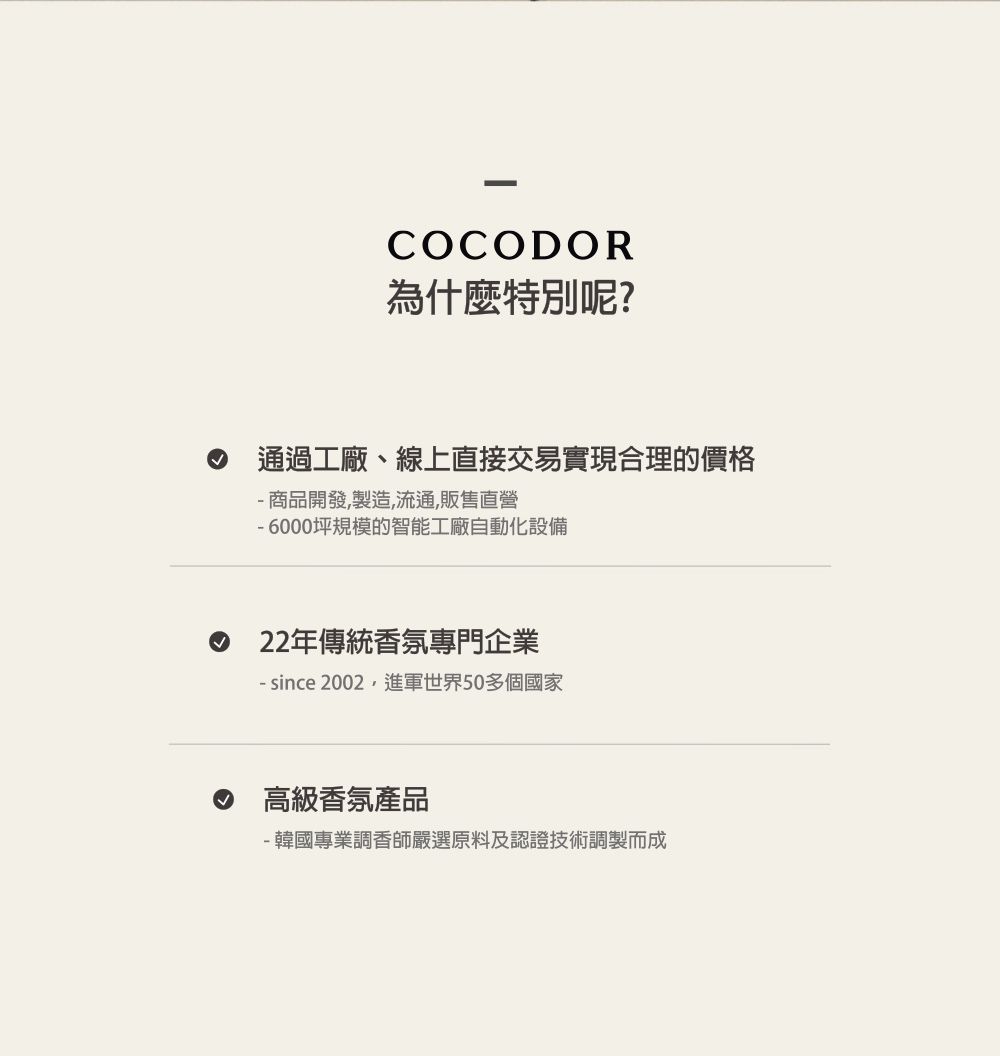 COCODOR為什麼特別呢?通過工廠、線上直接交易實現合理的價格商品開發,製造,流通,販售直營-6000坪規模的智能工廠自動化設備22年傳統香氛專門企業- since 2002,進軍世界50多個國家高級香氛產品- 韓國專業調香師嚴選原料及認證技術調製而成