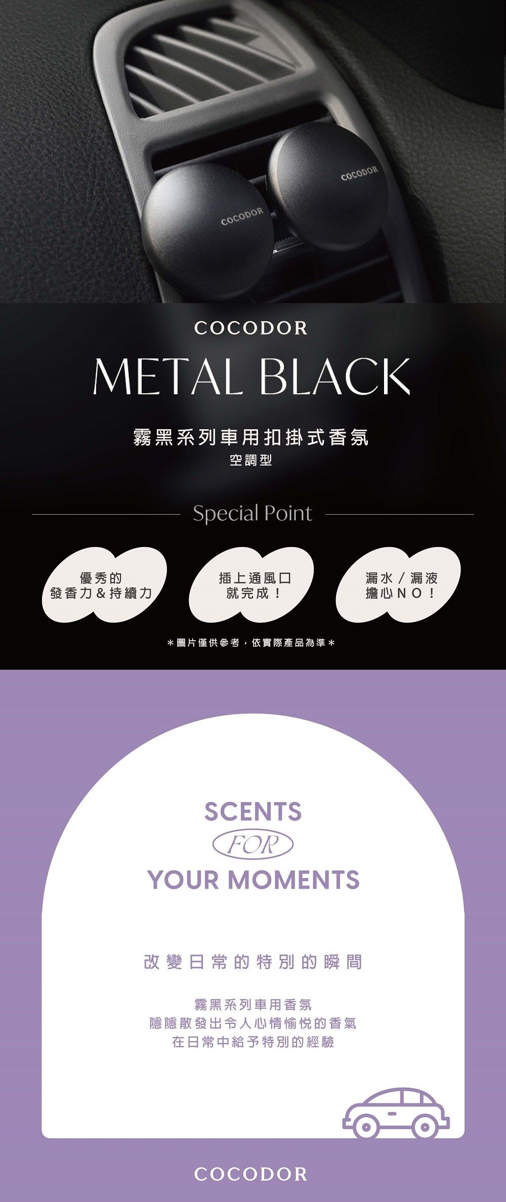 COCODORCOCODORCOCODORMETAL BLACK霧黑系列車用扣掛式香氛空調型Special Point優秀的插上通風口發香力&持續力就完成!漏水/漏液擔心NO!*圖片僅供參考,依實際產品為準*SCENTSFORYOUR MOMENTS改變日常的特別的瞬間霧黑系列車用香氛隱隱散發出令人心情愉悦的香氣在日常中給予特別的經驗COCODOR