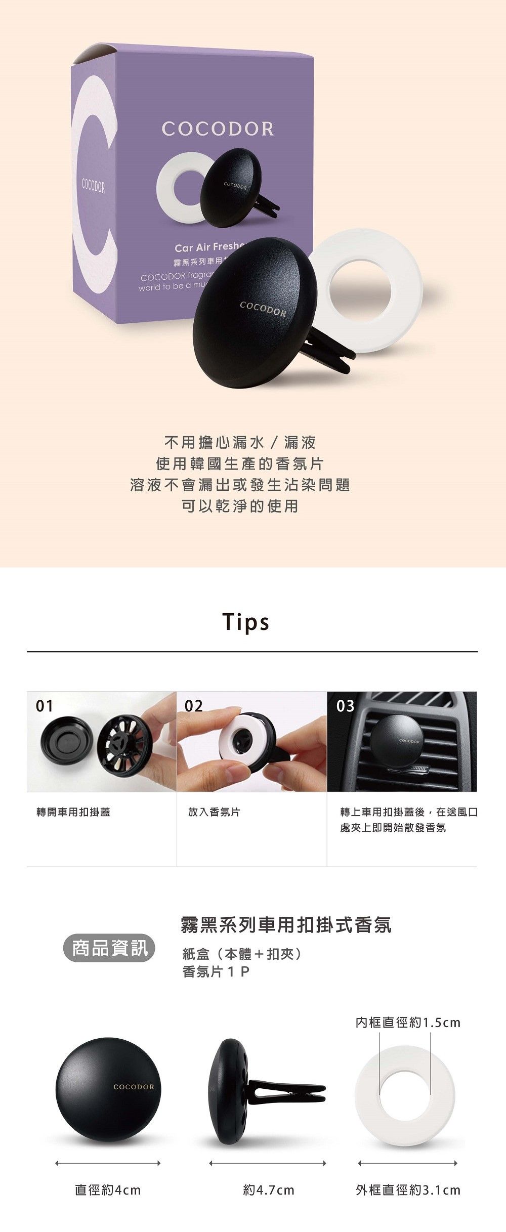 COCODORCOCODORCOCODORCar Air Freshe霧黑系列車用COCODOR fragraworld to be a muCOCODOR不用擔心漏水 / 漏液使用韓國生產的香氛片溶液不會漏出或發生沾染問題可以乾淨的使用Tips010203轉開車用扣掛蓋放入香氛片轉上車用扣掛蓋後,在送風口處上即開始散發香氛霧黑系列車用扣掛式香氛商品資訊紙盒(本體+扣夾)香氛片1PCOCODOR框直徑約1.5cm直徑約4cm約4.7cm外框直徑約3.1cm