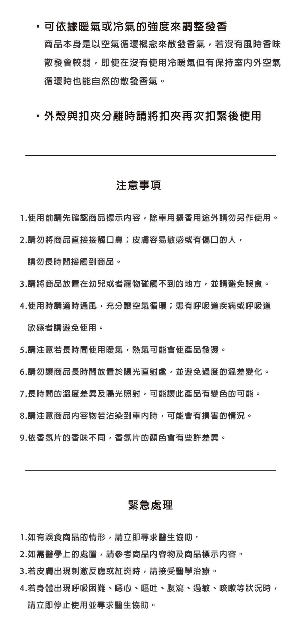 可依據暖氣或冷氣的強度來調整發香商品本身是以空氣循環概念來散發香氣,若沒有風時香味散發會較弱,即使在沒有使用冷暖氣但有保持室内外空氣循環時也能自然的散發香氣。·外殼與扣夾分離時請將扣夾再次扣緊後使用注意事項1.使用前請先確認商品標示内容,除車用擴香用途外請勿另作使用。2.請勿將商品直接接觸口鼻皮膚容易敏感或有傷口的人,請勿長時間接觸到商品。3.請將商品放置在幼兒或者寵物碰觸不到的地方,並請避免誤食。4.使用時請適時通風,充分讓空氣循環;患有呼吸道疾病或呼吸道敏感者請避免使用。5.請注意若長時間使用暖氣,熱氣可能會使產品發燙。6.請勿讓商品長時間放置於陽光直射處,並避免過度的溫差變化。7.長時間的溫度差異及陽光照射,可能讓此產品有變色的可能。8.請注意商品内容物若沾染到時,可能會有損害的情況。9.依香氛片的香味不同,香氛片的顏色會有些許差異。緊急處理1.如有誤食商品的情形,請立即尋求醫生協助。2.如需醫學上的處置,請參考商品内容物及商品標示内容。3.若皮膚出現刺激反應或紅斑時,請接受醫學治療。4.若身體出現呼吸困難、噁心、嘔吐、腹瀉、過敏、咳嗽等狀況時,請立即停止使用並尋求醫生協助。