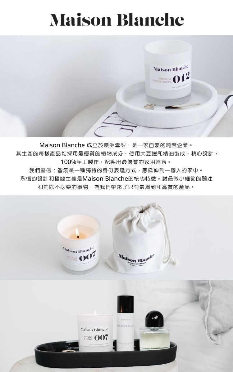 Maison PEACH 012Maison Blanche 成立於澳洲雪梨,是一家自豪的純素企業。其生產的每樣產品均採用最優質的植物成分、使用大豆蠟和精油製成、精心設計,100%手工製作,配製出最優質的家用香氛。我們堅信:香氛是一種獨特的身份表達方式,應延伸到一個人的家中。永恆的設計和極簡主義是Maison Blanche的核心特徵。對最微小細節的關注和消除不必要的事物,為我們帶來了只有最周到和高質的產品。MaisonBlanche007Maison BlancheMaison Blanche 007