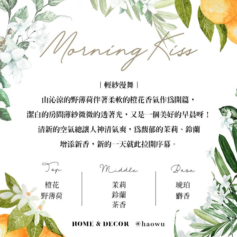 Morning輕紗漫舞由沁涼的野薄荷柔軟的橙花香氣作開篇,潔白的房間薄紗微微的透著光,又是一個美好的早晨呀!清新的空氣總讓人神清氣爽,為馥郁的茉莉、鈴蘭增添新香,新的一天就此拉開序幕。橙花茉莉琥珀野薄荷鈴蘭麝香茶香HOME & DECOR @haowu