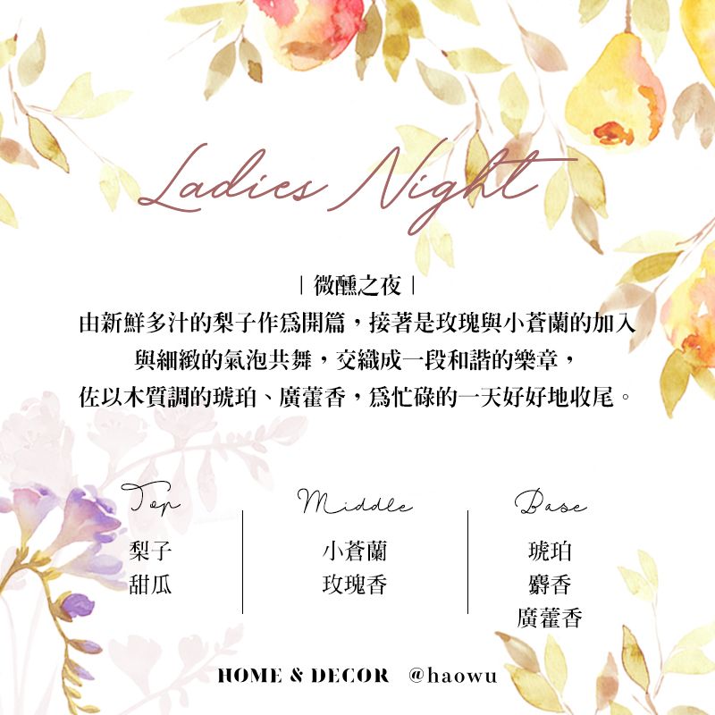Night| 微醺之夜 |由新鮮多汁的梨子作開篇接著是玫瑰與小蒼蘭的加入與細緻的氣泡共舞,交織成一段和諧的樂章,佐以木質調的琥珀、,為忙碌的一天好好地收尾。梨子小蒼蘭琥珀甜瓜玫瑰香麝香廣藿香HOME & DECOR @haowu