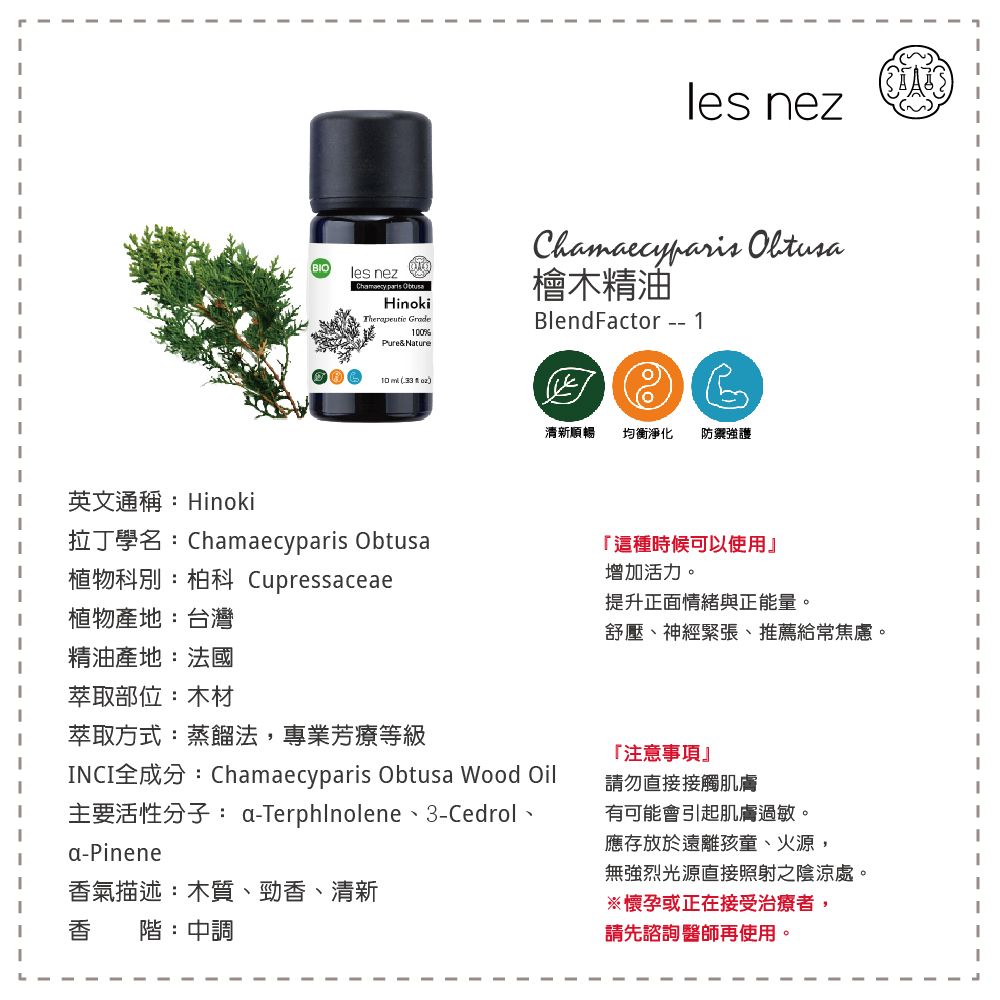 les nezles nez Hinoki GradePure&NatureChamaecyparis 檜木精油BlendFactor -- 1 清新順暢均衡淨化 防禦強護英文通稱:Hinoki拉丁學名:Chamaecyparis Obtusa「這種時候可以使用』植物科別:柏科 Cupressaceae植物產地:台灣精油產地:法國萃取部位:木材萃取方式:蒸餾法,專業芳療等級增加活力。提升正面情緒與正能量。舒壓、神經緊張、推薦給常焦慮。「注意事項NCI全成分:Chamaecyparis Obtusa Wood Oil請勿直接接觸肌膚主要活性分子: a-Terphlnolene、3-Cedrol、a-Pinene有可能會引起肌膚過敏。I應存放於遠離孩童、火源,無強烈光源直接照射之陰涼處。香氣描述:木質、勁香、清新香階:中調※懷孕或正在接受治療者,請先諮詢醫師再使用。