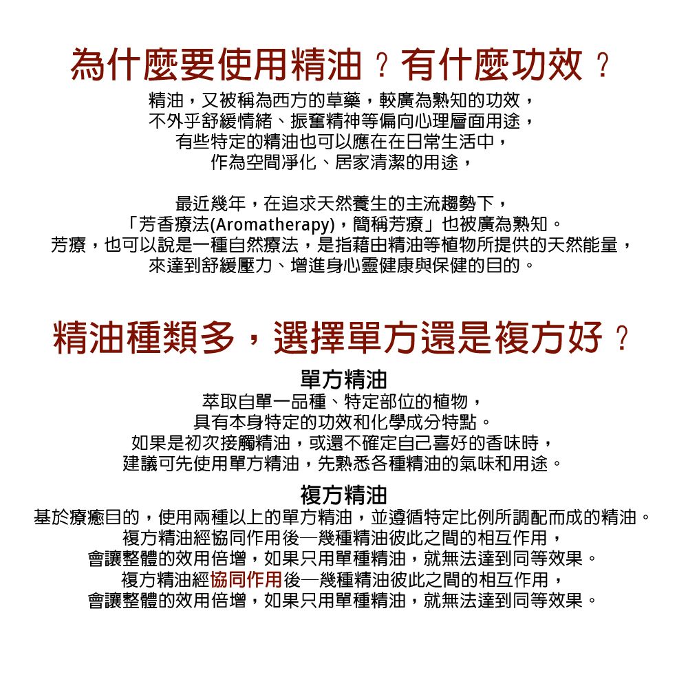 為什麼要使用精油?有什麼功效?精油,又被稱為西方的草藥,較廣為熟知的功效,不外乎舒緩情緒、振奮精神等偏向心理層面用途,有些特定的精油也可以應在在日常生活中,作為空間凈化、居家清潔的用途,最近幾年,在追求天然養生的主流趨勢下,「芳香療法(Aromatherapy),簡稱芳療也被廣為熟知。芳療,也可以說是一種自然療法,是指藉由精油等植物所提供的天然能量,來達到舒緩壓力、增進身心靈健康與保健的目的。精油種類多,選擇單方還是複方好?單方精油萃取自單一品種、特定部位的植物,具有本身特定的功效和化學成分特點。如果是初次接觸精油,或還不確定自己喜好的香味時,建議可先使用單方精油,先熟悉各種精油的氣味和用途。複方精油基於療癒目的,使用兩種以上的單方精油,並遵循特定比例所調配而成的精油。複方精油經協同作用後幾種精油彼此之間的相互作用,會讓整體的效用倍增,如果只用單種精油,就無法達到同等效果。複方精油經協同作用後—幾種精油彼此之間的相互作用,會讓整體的效用倍增,如果只用單種精油,就無法達到同等效果。