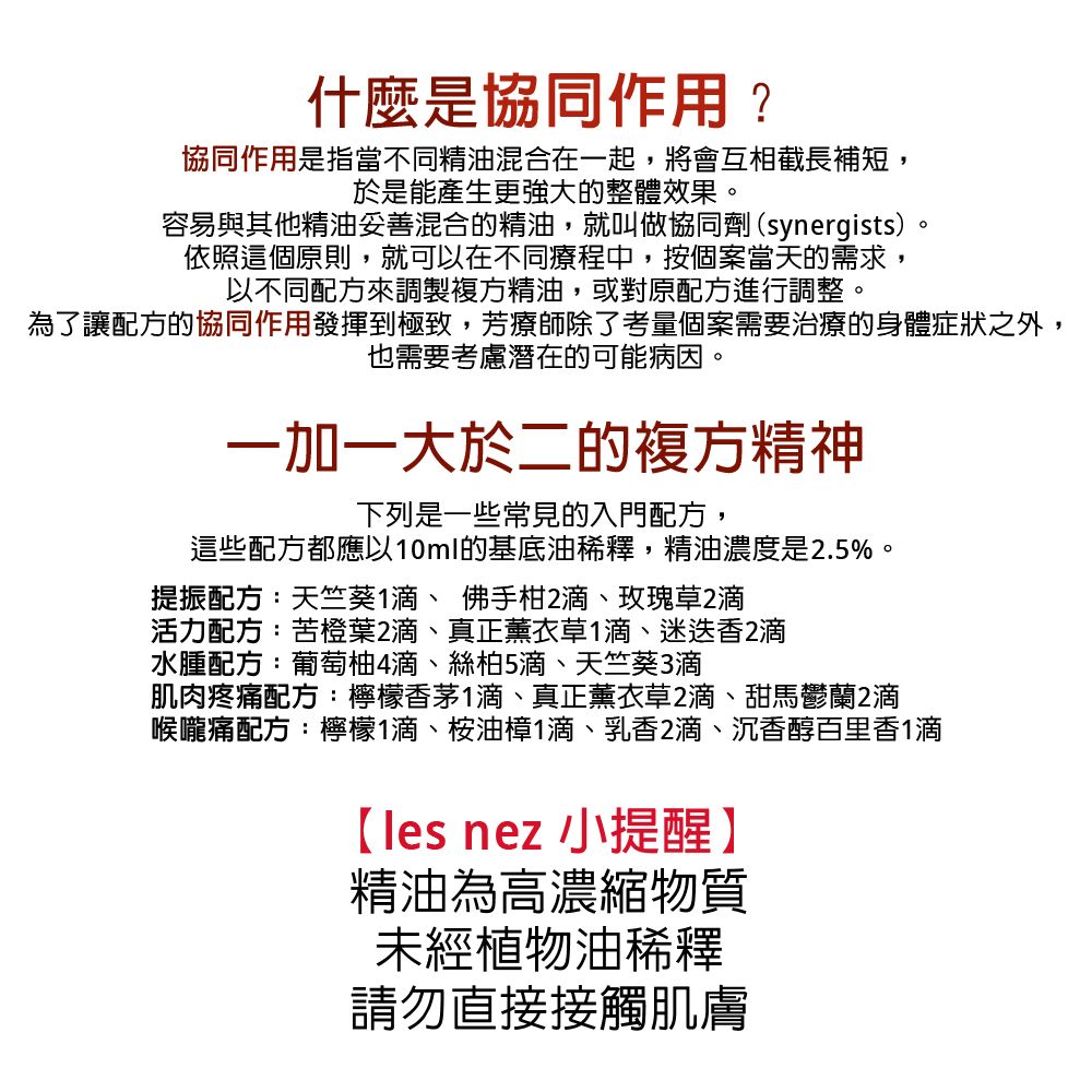 什麼是協同作用?協同作用是指當不同精油混合在一起,將會互相截長補短,於是能產生更強大的整體效果。容易與其他精油妥善混合的精油,就叫做協同劑(synergists)。依照這個原則,就可以在不同療程中,按個案當天的需求,以不同配方來調製複方精油,或對原配方進行調整。為了讓配方的協同作用發揮到極致,芳療師除了考量個案需要治療的身體症狀之外,也需要考慮潛在的可能病因。一加一大於二的複方精神下列是一些常見的入門配方,這些配方都應以10ml的基底油稀釋,精油濃度是.5%。提振配方:天竺葵1滴、佛手柑2滴、玫瑰草2滴活力配方:苦橙葉2滴、真正薰衣草1滴、迷迭香2滴水腫配方:葡萄柚4滴、絲柏5滴、天竺葵3滴肌肉疼痛配方:檸檬香茅1滴、真正薰衣草2滴、甜馬鬱蘭2滴喉嚨痛配方:檸檬1滴、桉油1滴、乳香2滴、沉香醇百里香1滴les nez 小提醒】精油為高濃縮物質未經植物油稀釋請勿直接接觸肌膚