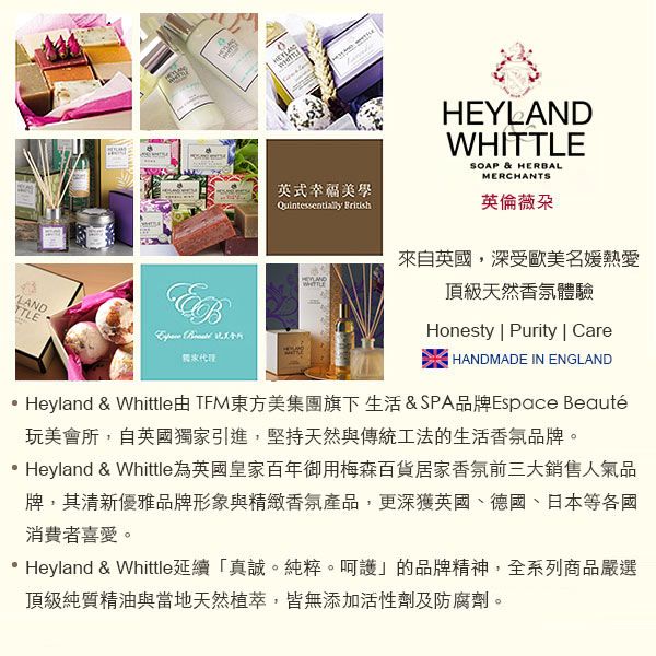 英式幸福 HEYLANDWHISOAP & HERBALMERCHANTS英倫薇朶來自英國,深受歐美名媛熱愛LANDTTLE  頂級天然香氛體驗Honesty | Purity | CareHANDMADE IN ENGLANDHeyland & Whittle TFM東方美集團旗下生活&SPA品牌Espace Beauté玩美會所,自英國獨家引進,堅持天然與傳統工法的生活香氛品牌。Heyland & Whittle為英國皇家百年御用梅森百貨居家香氛前三大銷售人氣品牌,其清新優雅品牌形象與精緻香氛產品,更深獲英國、德國、日本等各國消費者喜愛。Heyland & Whittle延續「真誠。純粹。呵護的品牌精神,全系列商品嚴選頂級純質精油與當地天然植萃,皆無添加活性劑及防腐劑。