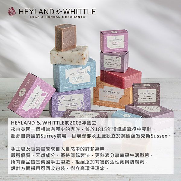 SOAP  HERBAL MERCHANTSROSE  TEA TREE    ENGLISHLAVENDERHEYLAND  於2003年創立&  MILKHEYLAND WHITTLE& HEYLAND WHITTLE& WALNUT來自英國一個相當有歷史的家族曾於1815年滑鐵盧戰役中受勳起源自英國的Surrey農場目前總部及工廠設立於英國薩塞克斯Sussex。手工皂及香氛靈感來自大自然中的許多氣味嚴選優質、天然成分堅持傳統製法更熱衷分享幸福生活型態所有產品皆是英國手工製造拒絕添加有害的活性劑與防腐劑,設計方面採用可回收包裝,樹立高環保理念。