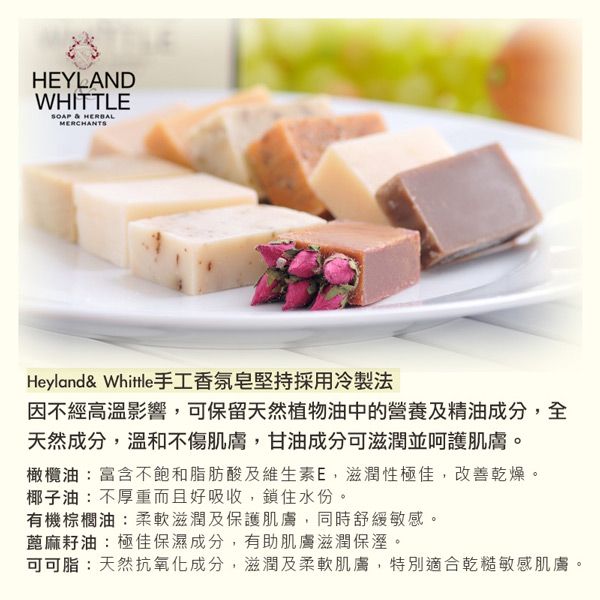 HEYLANDWHITTLE  HERBALMERCHANTSHeyland& Whittle手工香氛皂堅持採用冷製法因不經高溫影響可保留天然植物油中的營養及精油成分,全天然成分,溫和不傷肌膚,甘油成分可滋潤並呵護肌膚。橄欖油:富含不飽和脂肪酸及維生素E,滋潤性極佳,改善乾燥。椰子油:不厚重而且好吸收,鎖住水份。有機棕櫚油:柔軟滋潤及保護肌膚,同時舒緩敏感。蓖麻籽油:極佳保濕成分,有助肌膚滋潤保溼。可可脂:天然抗氧化成分,滋潤及柔軟肌膚,特別適合乾糙敏感肌膚。