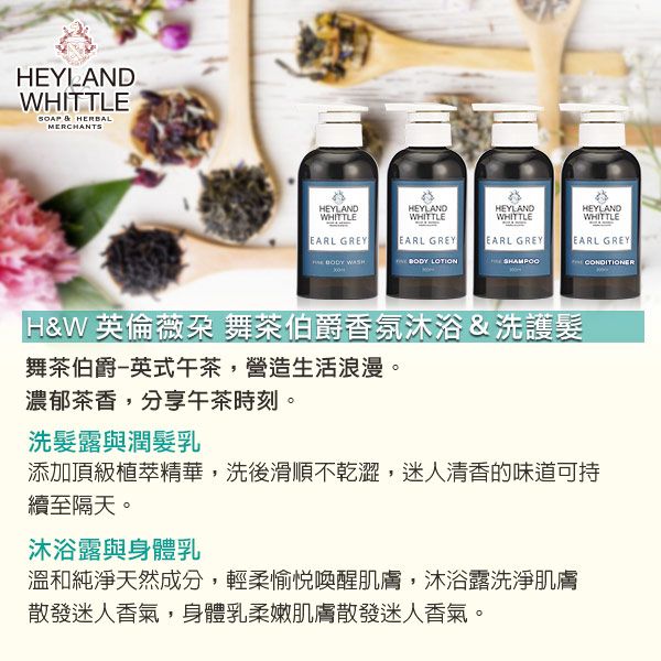 EYLANDWHITTLE  HERBALMERCHANTSHEYLANDWHITTLEEARL GREYHEYLANDWHITTLEHEYLANDWHITTLEEARL GREYEARL GREY  WASH  LOTIONHEYLANDWHITTLEEARL GREY H&W英倫薇朶 舞茶伯爵香氛沐浴&洗護髮舞茶伯爵英式午茶,營造生活浪漫。濃郁茶香,分享午茶時刻。洗髮露與潤髮乳添加頂級植萃精華,洗後滑順不乾澀,迷人清香的味道可持續至隔天。沐浴露與身體乳溫和純淨天然成分,輕柔愉悅喚醒肌膚,沐浴露洗淨肌膚散發迷人香氣,身體乳柔嫩肌膚散發迷人香氣。