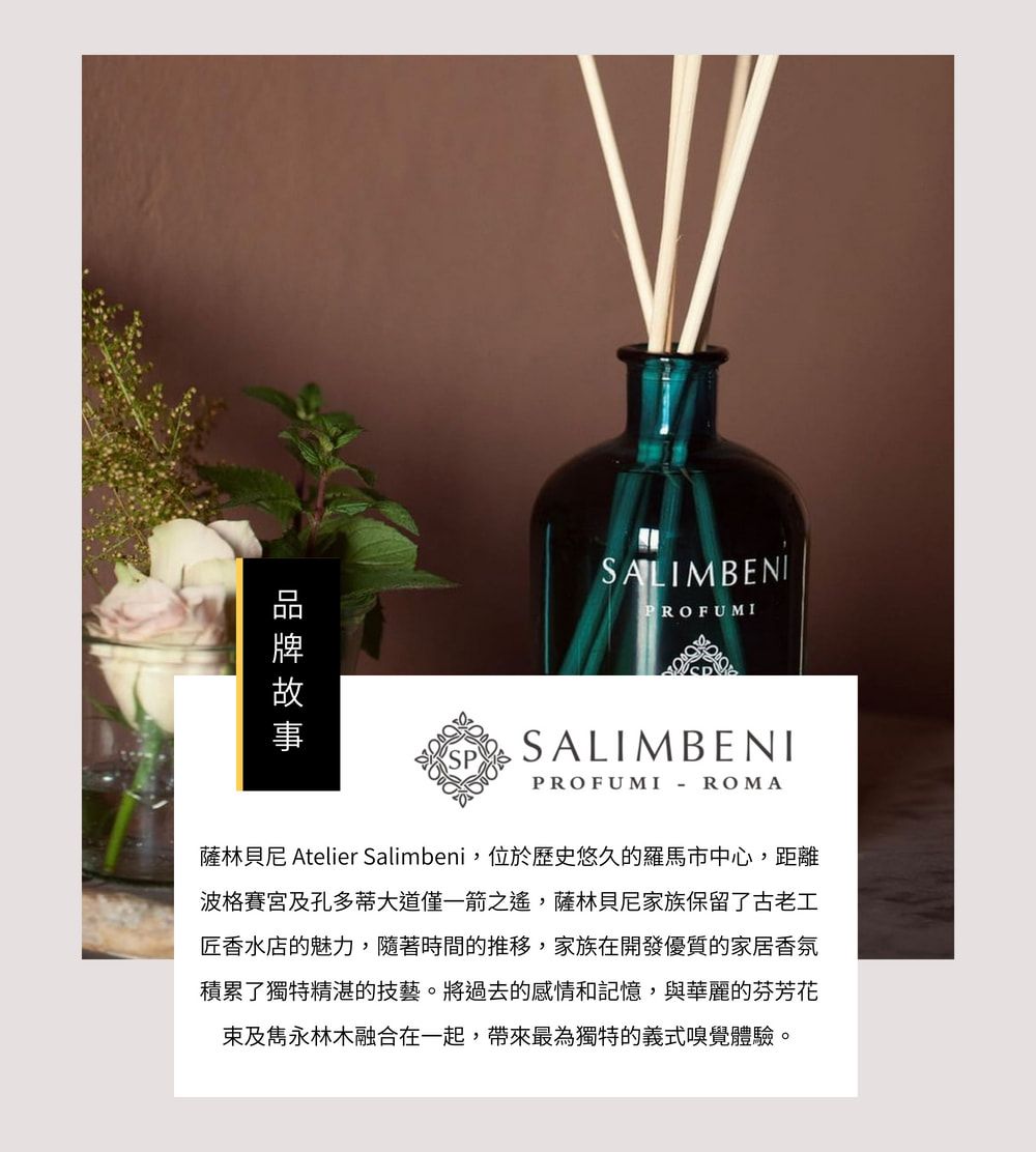 SALIMBENIPROFUMISALIMBENIPROFUMI - ROMA薩林貝尼 Atelier Salimbeni,位於歷史悠久的羅馬市中心,距離波格賽宮及孔多蒂大道僅一箭之遙,薩林貝尼家族保留了古老工匠香水店的魅力,隨著時間的推移,家族在開發優質的家居香氛積累了獨特精湛的技藝。將過去的感情和記憶,與華麗的芬芳花束及雋永林木融合在一起,帶來最為獨特的義式嗅覺體驗。