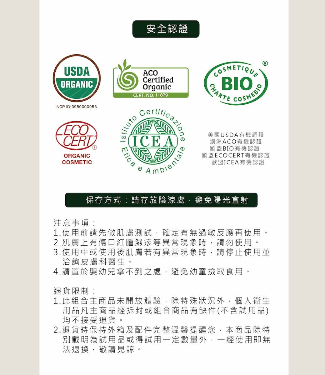 安全認證USDAORGANICNOP ID:3950000053CERTORGANICCOSMETICACOCrtifiedOrganicCERT. NO.11879ficazioneICEAEtica eAmbientaleBIO 美國USDA有機認證澳洲ACO有機認證歐盟BIO有機認證歐盟ECOCERT有機認證歐盟ICEA有機認證保存方式:請存放陰涼處,避免陽光直射注意事項:1.使用前請先做肌膚測試,確定有無過敏反應再使用。2.肌膚上有傷口紅腫濕疹等異常現象時,請勿使用。3.使用中或使用後肌膚若有異常現象時,請停止使用並洽詢皮膚科醫生。4.請置於嬰幼兒拿不到之處,避免幼童撿取食用。退貨限制:1.此組合主商品未開放體驗,除特殊狀況外,個人衛生用品凡主商品經拆封或組合商品有缺件(不含試用品)均不接受退貨。2.退貨時保持外箱及配件完整溫馨提醒您,本商品除特別載明為試用品或得試用一定數量外,一經使用即無法退換,敬請見諒。