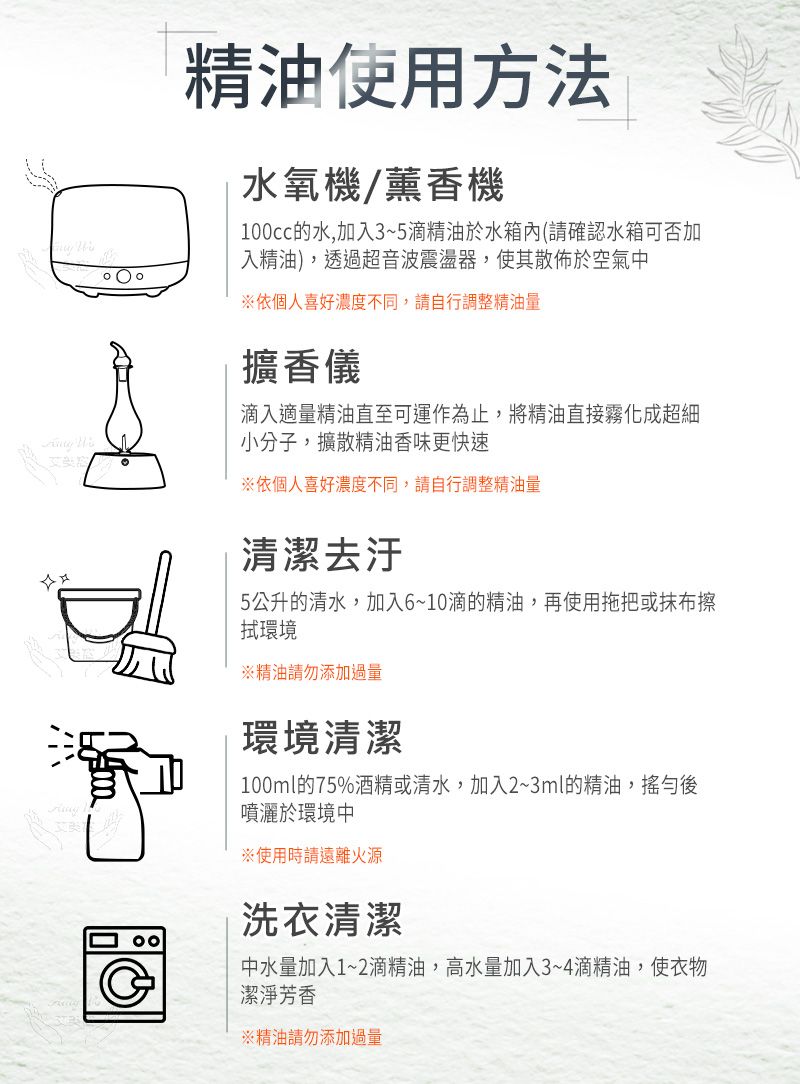 精油使用方法水氧機/薰香機100cc的水,加入3~5滴精油於水箱內(請確認水箱可否加入精油),透過超音波震盪器,使其散佈於空氣中依個人喜好濃度不同,請自行調整精油量擴香儀滴入適量精油直至可運作為止,將精油直接霧化成超細小分子,擴散精油香味更快速※依個人喜好濃度不同,請自行調整精油量清潔去汙5公升的清水,加入6~10滴的精油,再使用拖把或抹布擦環境※精油請勿添加過量環境清潔100ml的75%酒精或清水,加入2~3ml的精油,搖勻後噴灑於環境中※使用時請遠離火源洗衣清潔中水量加入1~2滴精油,高水量加入3~4滴精油,使衣物潔淨芳香※精油請勿添加過量