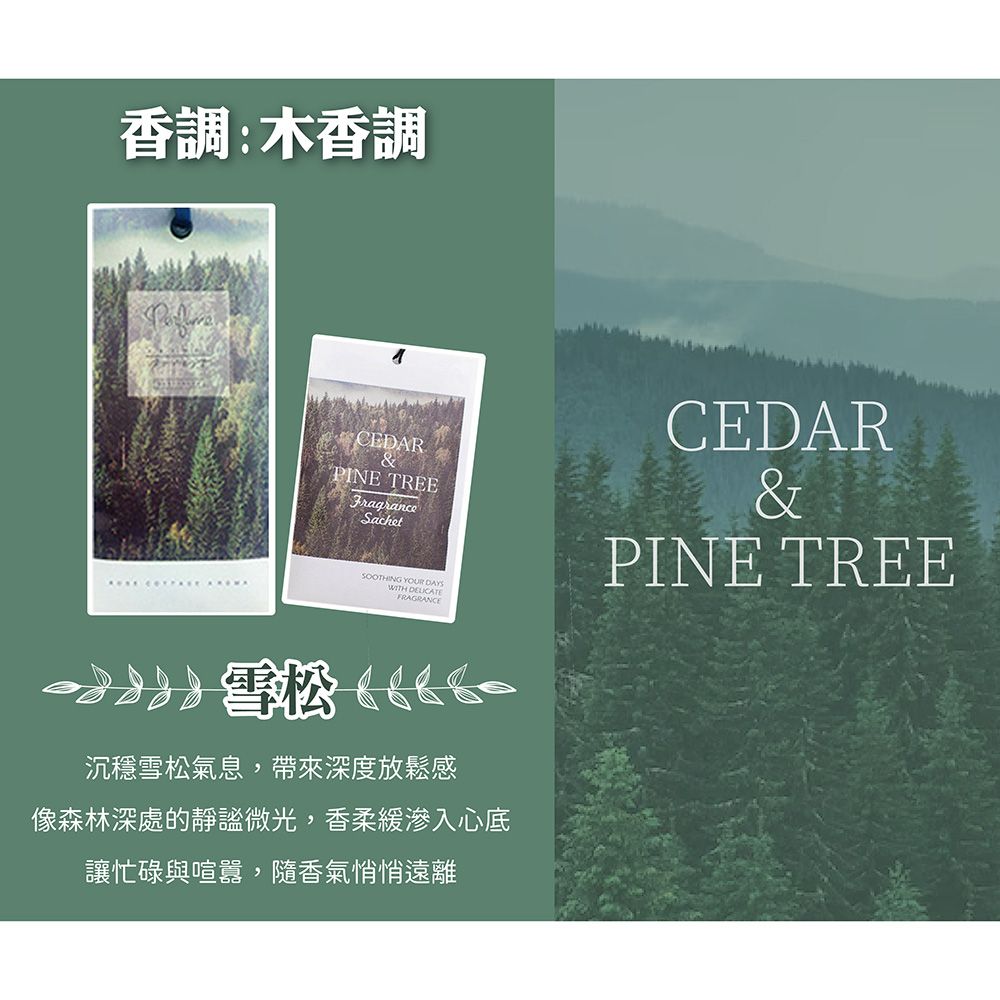 香調:木香調CEDARPINE TREEFragranceSachetSOOTHING YOUR DAYSWITH FRAGRANCE雪松 沉穩雪松氣息,帶來深度放鬆感像森林深處的靜謐微光,香柔緩滲入心底讓忙碌與喧囂,隨香氣悄悄遠離CEDAR&PINE TREE