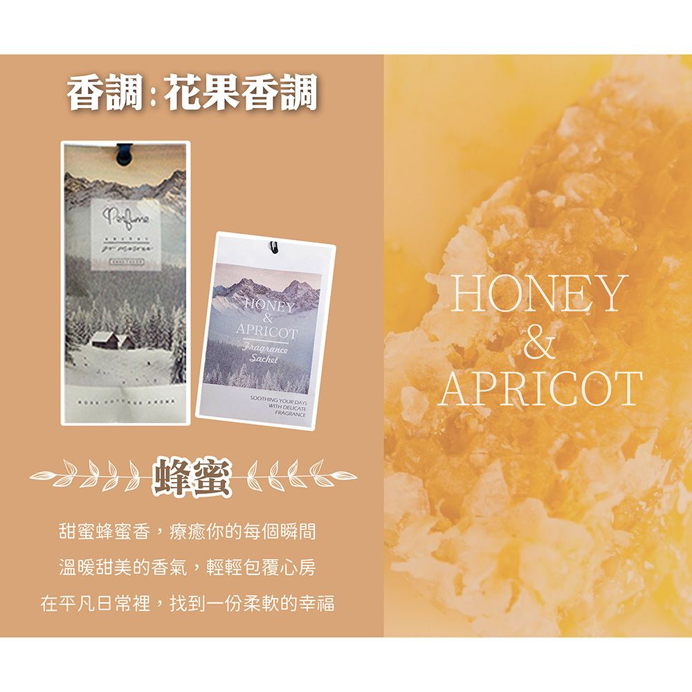 香調:花果香調HONEYAPRICOTFragranceSachetHONEY&SOOTHING YOUR DAYSWITH FRAGRANCE蜂蜜甜蜜蜂蜜香,療癒你的每個瞬間溫暖甜美的香氣,輕輕包覆心房在平凡日常裡,找到一份柔軟的幸福APRICOT