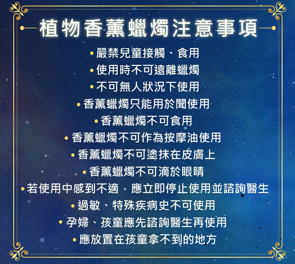 植物香薰蠟燭注意事項嚴禁兒童接觸、食用使用時不可遠離蠟燭不可無人狀況下使用香薰蠟燭只能用於聞使用·香薰蠟燭不可食用香薰蠟燭不可作為按摩油使用·香薰蠟燭不可塗抹在皮膚上·香薰蠟燭不可滴於眼睛若使用中感到不適,應立即停止使用並諮詢醫生·過敏、特殊疾病史不可使用孕婦、孩童應先諮詢醫生再使用·應放置在孩童拿不到的地方