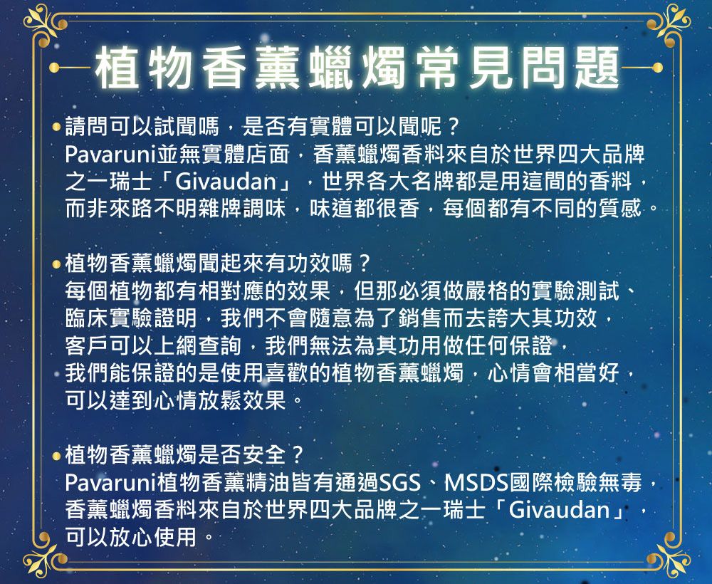 植物香薰蠟燭常見問題請問可以試嗎是否有實體可以聞呢?Pavaruni並無實體店面香薰蠟燭香料來自於世界四大品牌之一瑞士「Givaudan」 世界各大名牌都是用這間的香料而非來路不明雜牌調味,味道都很香,每個都有不同的質感植物香薰蠟燭聞起來有功效嗎?每個植物都有相對應的效果,但那必須做嚴格的實驗測試臨床實驗證明,我們不會隨意為了銷售而去誇大其功效,客戶可以上網查詢,我們無法為其功用做任何保證,我們能保證的是使用喜歡的植物香薰蠟燭,心情會相當好,可以達到心情放鬆效果。植物香薰蠟燭是否安全?Pavaruni植物香薰精油皆有通過SGS、MSDS國際檢驗無毒,香薰蠟燭香料來自於世界四大品牌之一瑞士「Givaudan」可以放心使用。