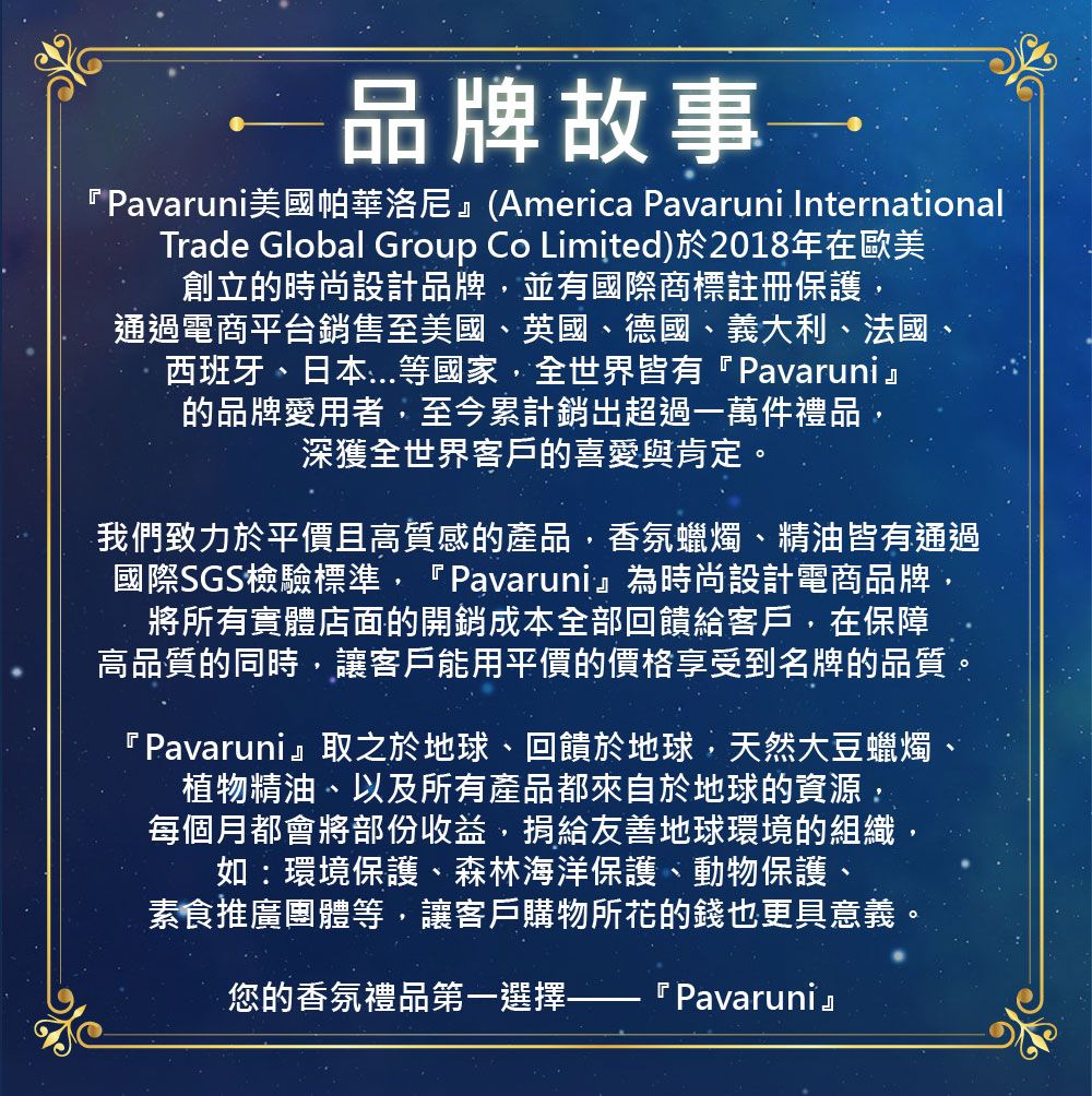 品牌故事→ 美國帕華洛尼(America Pavaruni InternationalTrade Global Group Co Limited)於2018年在歐美創立的時尚設計品牌並有國際商標註冊保護,通過電商平台銷售至美國、英國、德國、義大利、法國、西班牙、日本等國家,全世界皆有『Pavaruni』的品牌愛用者,至今累計銷超過一萬件禮品,深獲全世界客戶的喜愛與肯定。我們致力於平價且高質感的產品,香氛蠟燭、精油皆有通過國際SGS檢驗標準,『Pavaruni』為時尚設計電商品牌,將所有實體店面的開銷成本全部回饋給客戶,在保障高品質的同時,讓客戶能用平價的價格享受到名牌的品質『Pavaruni』取之於地球、回饋於地球,天然大豆蠟燭、植物精油、以及所有產品都來自於地球的資源,每個月都會將部份收益,捐給友善地球環境的組織如:環境保護、森林海洋保護、動物保護、素食推廣團體等,讓客戶購物所花的錢也更具意義您的香氛禮品第一選擇- 『 Pavaruni』