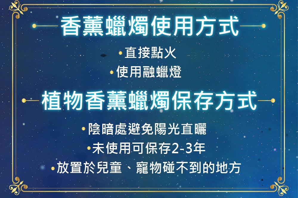 香薰蠟燭使用方式直接點火使用融蠟燈植物香薰蠟燭保存方式→陰暗處避免陽光直曬未使用可保存2-3年放置於兒童、寵物碰不到的地方