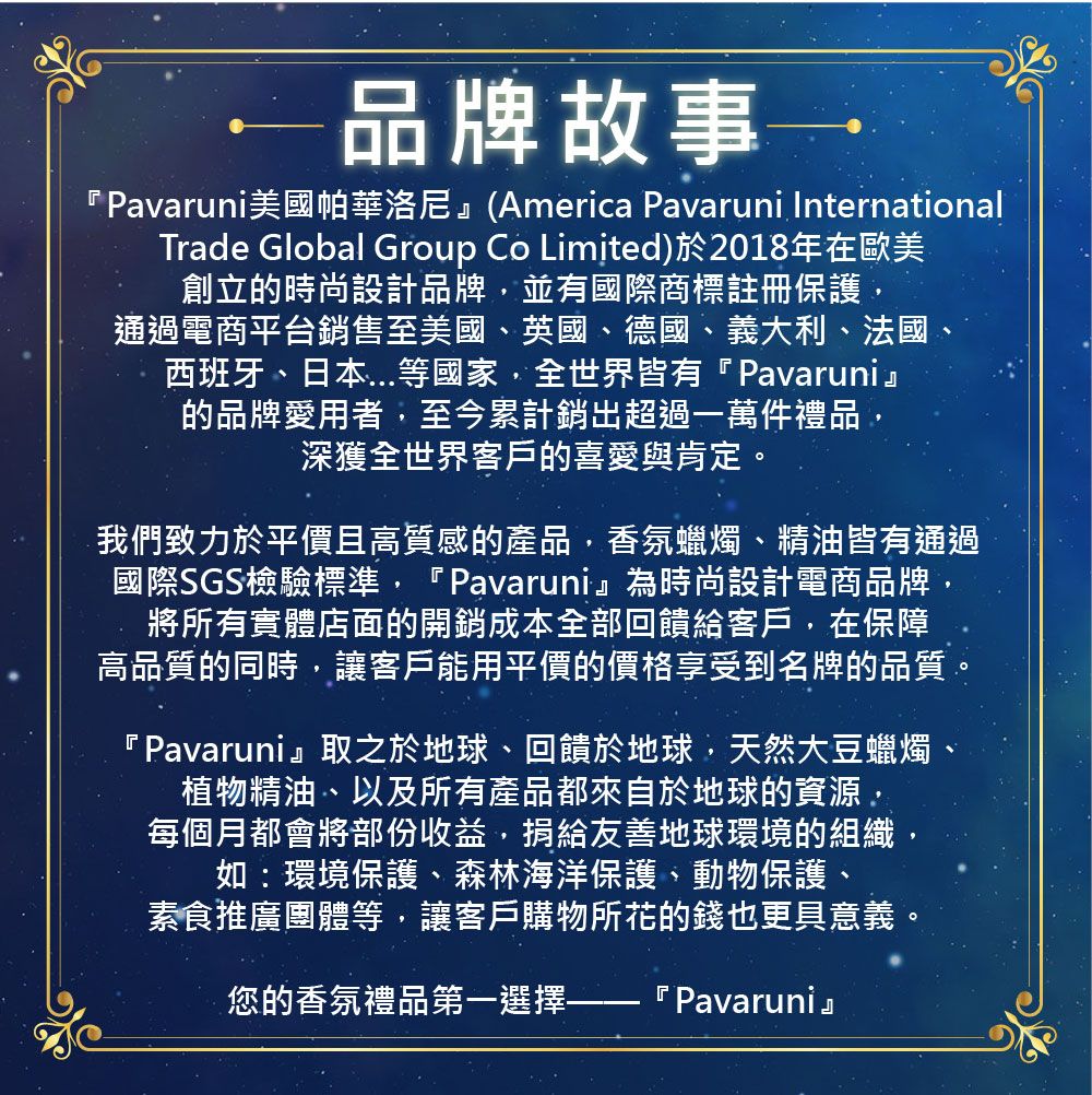 —品牌故事『Pavaruni美國帕華洛尼(America Pavaruni InternationalTrade Global Group Co Limited)於2018年在歐美創立的時尚設計品牌並有國際商標註冊保護,通過電商平台銷售至美國英國、德國、義大利、法國、西班牙、日本等國家,全世界皆有『Pavaruni』的品牌愛用者,至今累計銷超過一萬件禮品,深獲全世界客戶的喜愛與肯定我們致力於平價且高質感的產品,香氛蠟燭、精油皆有通過國際SGS檢驗標準,『Pavaruni』為時尚設計電商品牌,將所有實體店面的開銷成本全部回饋給客戶,在保障高品質的同時,讓客戶能用平價的價格享受到名牌的品質。『Pavaruni』取之於地球、回饋於地球,天然大豆蠟燭、植物精油、以及所有產品都來自於地球的資源,每個月都會將部份收益,捐給友善地球環境的組織,如:環境保護、森林海洋保護、動物保護、素食推廣團體等,讓客戶購物所花的錢也更具意義您的香氛禮品第一選擇一 『 Pavaruni』。