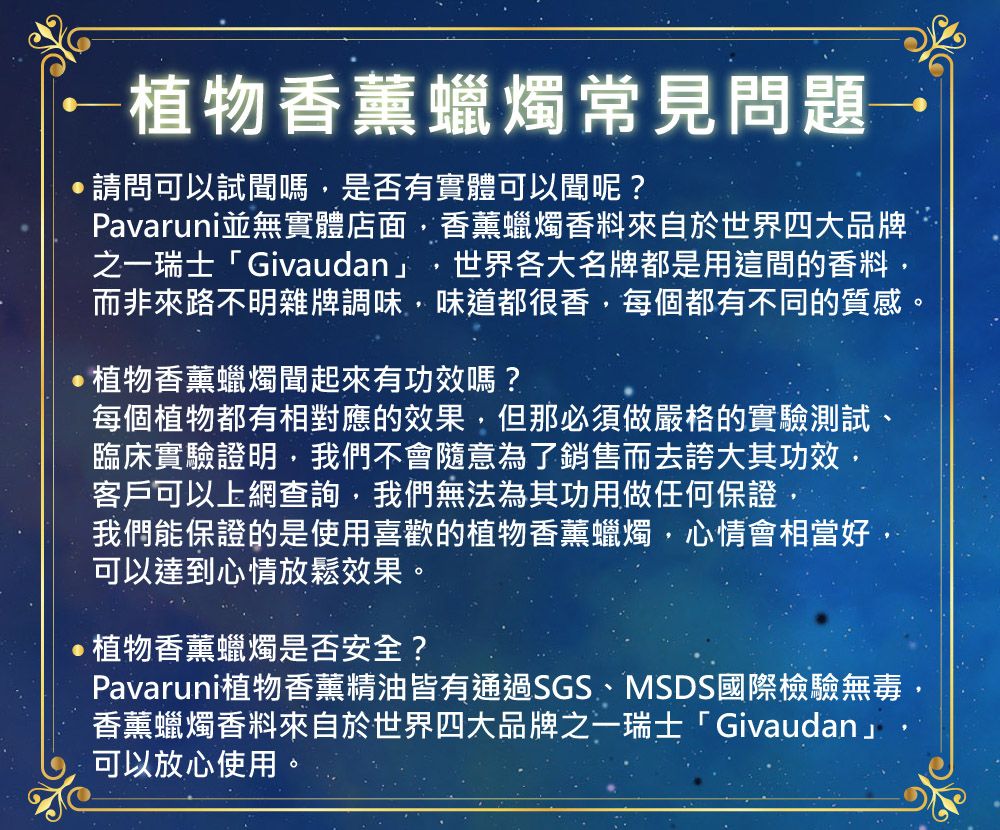 ←植物香薰蠟燭常見問題→ 請問可以試聞嗎是否有實體可以聞呢?Pavaruni並無實體店面香薰蠟燭香料來自於世界四大品牌之一瑞士「Givaudan」 世界各大名牌都是用這間的香料而非來路不明雜牌調味味道都很香,每個都有不同的質感。植物香薰蠟燭聞起來有功效嗎?每個植物都有相對應的效果,但那必須做嚴格的實驗測試、臨床實驗證明,我們不會隨意為了銷售而去誇大其功效,客戶可以上網查詢,我們無法為其功用做任何保證,我們能保證的是使用喜歡的植物香薰蠟燭,心情會相當好,可以達到心情放鬆效果。植物香薰蠟燭是否安全?Pavaruni植物香薰精油皆有通過SGS、MSDS國際檢驗無毒,香薰蠟燭香料來自於世界四大品牌之一瑞士「Givaudan」可以放心使用。