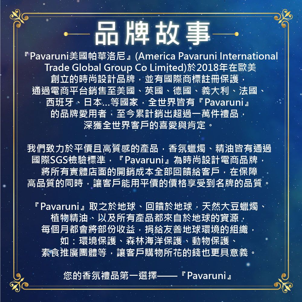 品牌故事『Pavaruni美國帕華洛尼(America Pavaruni InternationalTrade Global Group Co Limited)於2018年在歐美創立的時尚設計品牌,並有國際商標註冊保護,通過電商平台銷售至美國、英國、德國、義大利、法國、西班牙、日本等國家,全世界皆有『Pavaruni』的品牌愛用者,至今累計銷超過一萬件禮品深獲全世界客戶的喜愛與肯定。我們致力於平價且高質感的產品,香氛蠟燭、精油皆有通過國際SGS檢驗標準,『Pavaruni』為時尚設計電商品牌,將所有實體店面的開銷成本全部回饋給客戶,在保障高品質的同時,讓客戶能用平價的價格享受到名牌的品質。『Pavaruni』取之於地球、回饋於地球,天然大豆蠟燭、植物精油、以及所有產品都來自於地球的資源,每個月都會將部份收益,捐給友善地球環境的組織,如:環境保護、森林海洋保護、動物保護、素食推廣團體等,讓客戶購物所花的錢也更具意義。您的香氛禮品第一選擇 『 Pavaruni』