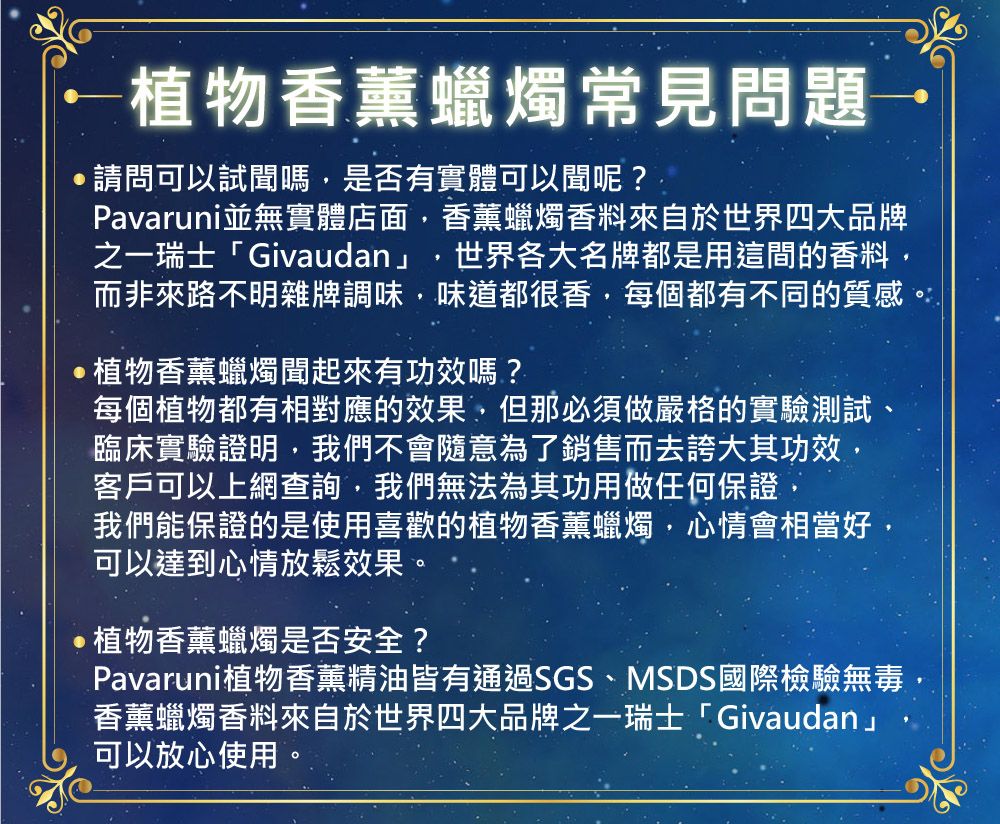 植物香薰蠟燭常見問題請問可以試聞嗎,是否有實體可以聞呢?Pavaruni並無實體店面,香薰蠟燭香料來自於世界四大品牌之一瑞士「Givaudan」世界各大名牌都是用這間的香料,而非來路不明雜牌調味,味道都很香,每個都有不同的質感。植物香薰蠟燭聞起來有功效嗎?每個植物都有相對應的效果,但那必須做嚴格的實驗測試、臨床實驗證明,我們不會隨意為了銷售而去誇大其功效,客戶可以上網查詢,我們無法為其功用做任何保證,我們能保證的是使用喜歡的植物香薰蠟燭,心情會相當好,可以達到心情放鬆效果。植物香薰蠟燭是否安全?Pavaruni植物香薰精油皆有通過SGS、MSDS國際檢驗無毒,香薰蠟燭香料來自於世界四大品牌之一瑞士「Givaudan」可以放心使用。