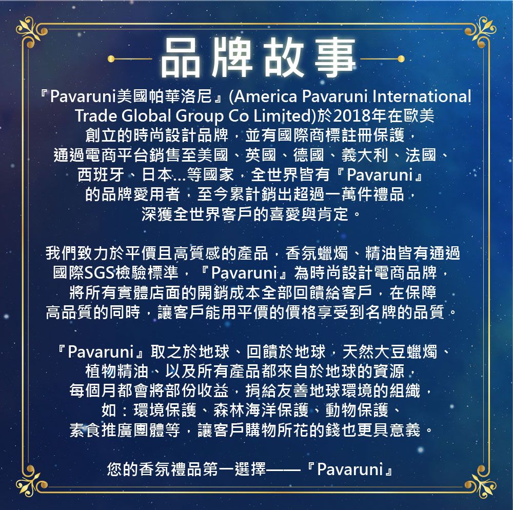 品牌故事『Pavaruni美國帕華洛尼』(America Pavaruni InternationalTrade Global Group Co Limited)於2018年在歐美創立的時尚設計品牌並有國際商標註冊保護通過電商平台銷售至美國英國、德國、義大利、法國、西班牙、日本等國家,全世界皆有『Pavaruni』的品牌愛用者,至今累計銷超過一萬件禮品,深獲全世界客戶的喜愛與肯定我們致力於平價且高質感的產品,香氛蠟燭、精油皆有通過國際SGS檢驗標準,『Pavaruni』為時尚設計電商品牌,將所有實體店面的開銷成本全部回饋給客戶,在保障高品質的同時,讓客戶能用平價的價格享受到名牌的品質,『Pavaruni』取之於地球、回饋於地球,天然大豆蠟燭植物精油、以及所有產品都來自於地球的資源,每個月都會將部份收益,捐給友善地球環境的組織如:環境保護、森林海洋保護、動物保護、素食推廣團體等,讓客戶購物所花的錢也更具意義您的香氛禮品第一選擇- 『 Pavaruni』。