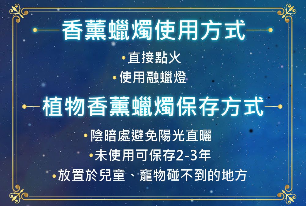 香薰蠟燭使用方式直接點火使用融蠟燈←植物香薰蠟燭保存方式→陰暗處避免陽光直曬未使用可保存2-3年•放置於兒童、寵物碰不到的地方
