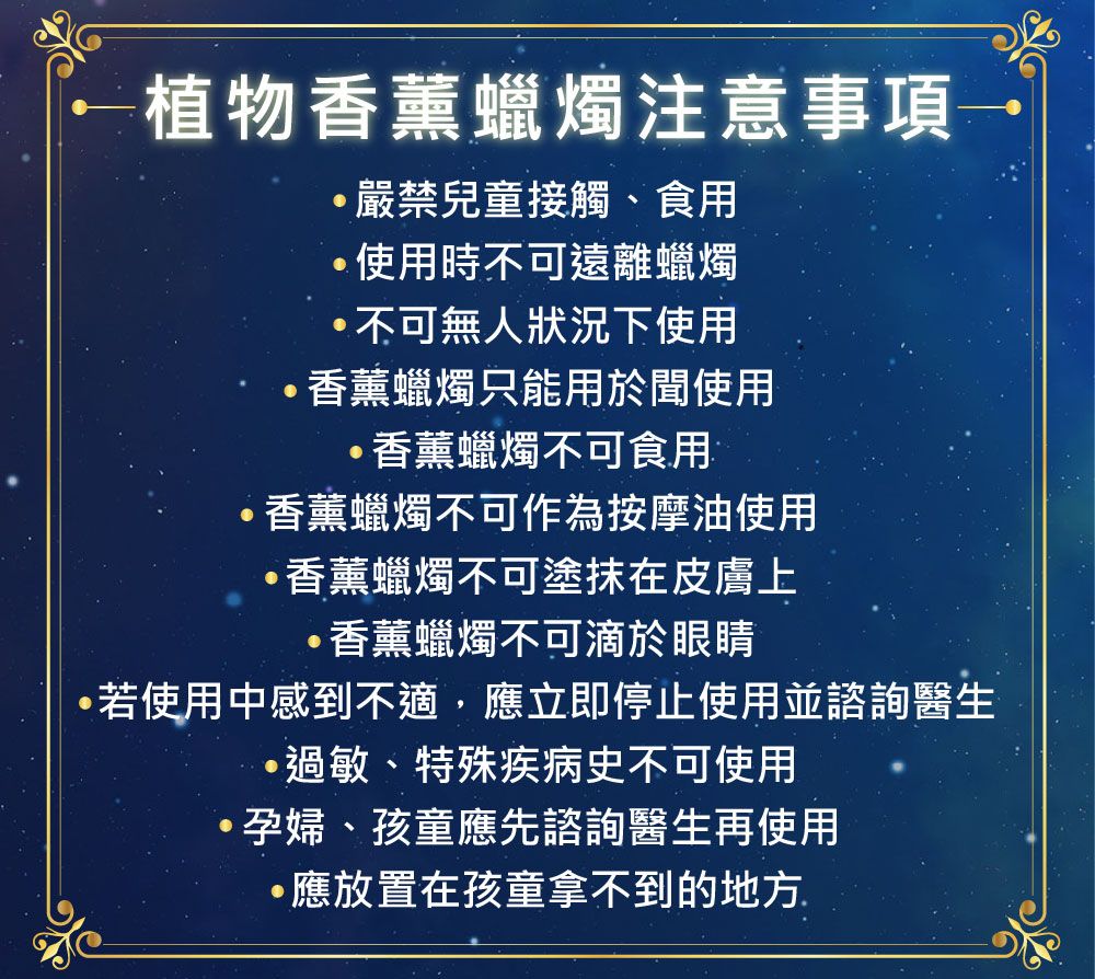 ←植物香薰蠟燭注意事項→嚴禁兒童接觸食用使用時不可遠離蠟燭不可無人狀況下使用香薰蠟燭只能用於聞使用香薰蠟燭不可食用香薰蠟燭不可作為按摩油使用香薰蠟燭不可塗抹在皮膚上·香薰蠟燭不可滴於眼睛若使用中感到不適,應立即停止使用並諮詢醫生··過敏、特殊疾病史不可使用、孕婦、孩童應先諮詢醫生再使用應放置在孩童拿不到的地方