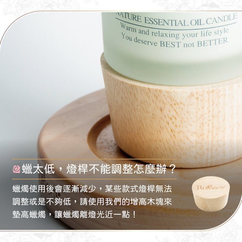 NATURE ESSENTIAL OIL CANDLEWarm and relaxing your life styleYou deserve BEST not BETTER蠟太低,燈桿不能調整怎麼辦?蠟燭使用後會逐漸減少,某些款式燈桿無法調整或是不夠低,請使用我們的增高木塊來墊高蠟燭,讓蠟燭離燈光近一點!