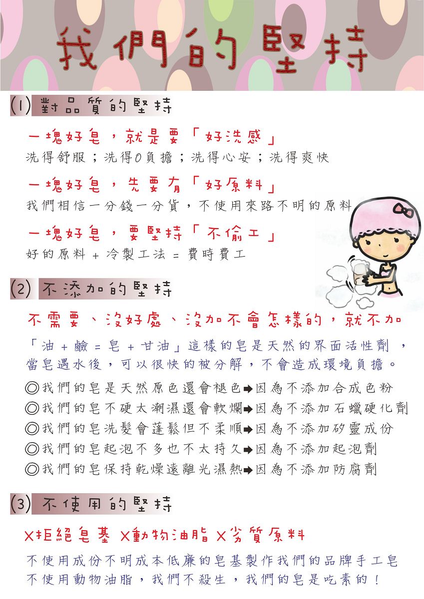 我們的堅持1臣 B持塊好就是好洗感洗得舒服;洗得負擔;洗得心安;洗得爽快一塊好先要有好原料我們相信一分錢一分貨不使用來路不明的原料一塊好皂,要堅持不好的原料 + 冷製工法 =費時費工(2不添加的堅持不需要 好處 沒加不會怎樣的,就不加「  +  = 皂 +甘油這樣的皂是天然的界面活性劑當皂遇水後,可以很快的被分解,不會造成環境負擔。 我們的皂是天然原色還會褪色 因為不添加合成色粉)我們的皂不硬太潮濕還會軟爛,因為不添加石蠟硬化劑) 我們的皂洗髮會蓬鬆但不柔順 因為不添加矽靈成份)我們的皂起泡不多也不太持久,因為不添加起泡劑) 我們的皂保持乾燥遠離光濕熱,因為不添加防腐劑() 不使用的堅持X拒絕皂基 動物油脂劣質原料不使用成份不明成本低廉的皂基製作我們的品牌手工皂不使用動物油脂,我們不殺生,我們的皂是吃素的!