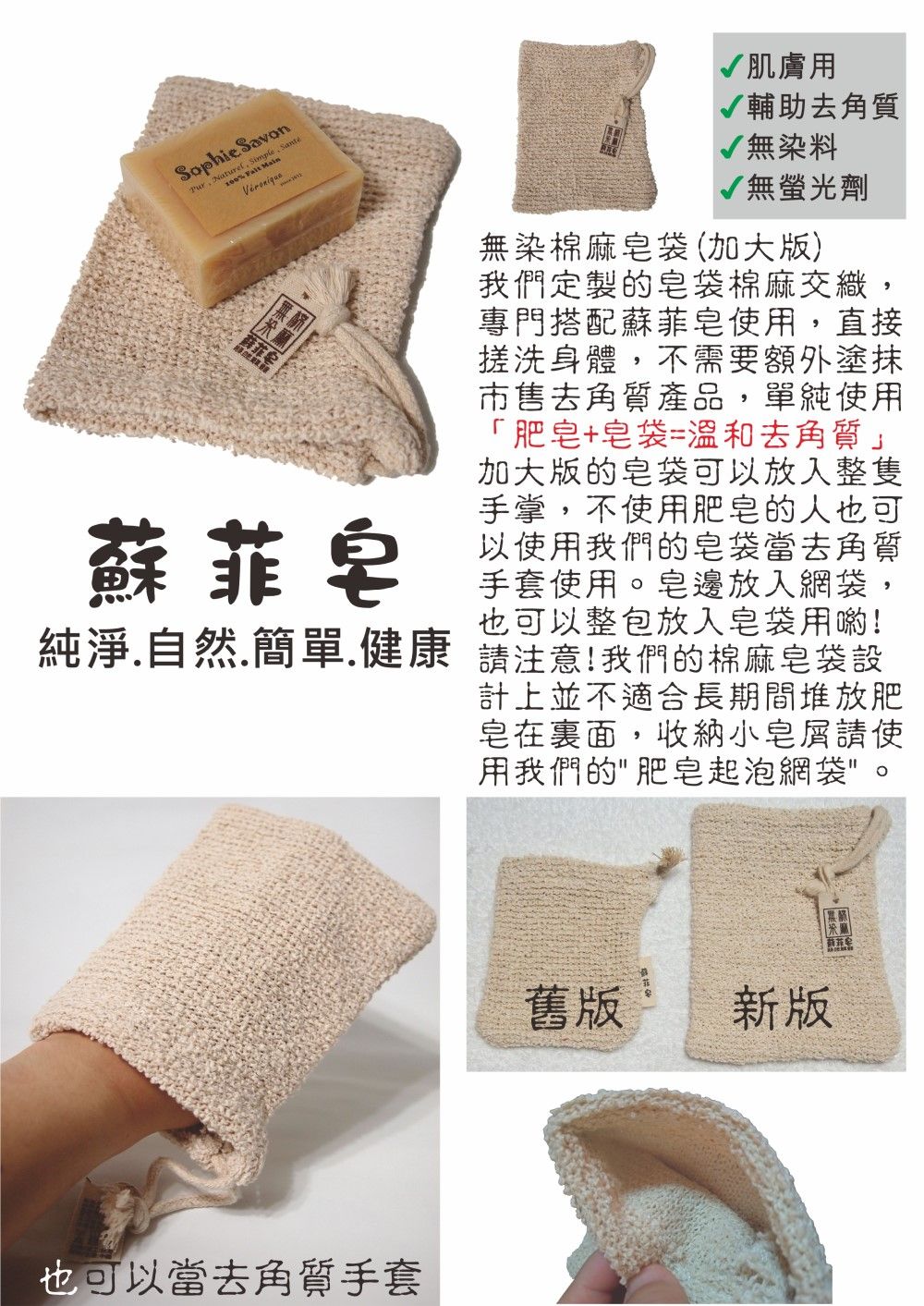 Sophie Savon  Simple, Santé  Main蘇菲蘇菲皂肌膚用輔助去角質√無染料√無螢光劑無染棉麻皂袋(加大版)我們定製的皂袋棉麻交織,專門搭配蘇菲皂用,直接搓洗身體,不需要額外塗抹市售去角質產品,單純使用「肥皂+皂袋=溫和去角質」加大版的皂袋可以放入整隻手掌,不使用肥皂的人可以使用我們的皂袋當去角質手套使用皂邊放入網袋,也可以整包放入皂袋用喲!純淨自然.簡單.健康 請注意!我們的棉麻皂袋設也可以當去角質手套計上並不適合長期間堆放肥皂在裏面,收納小皂請使用我們的肥皂起泡網袋。舊版新版