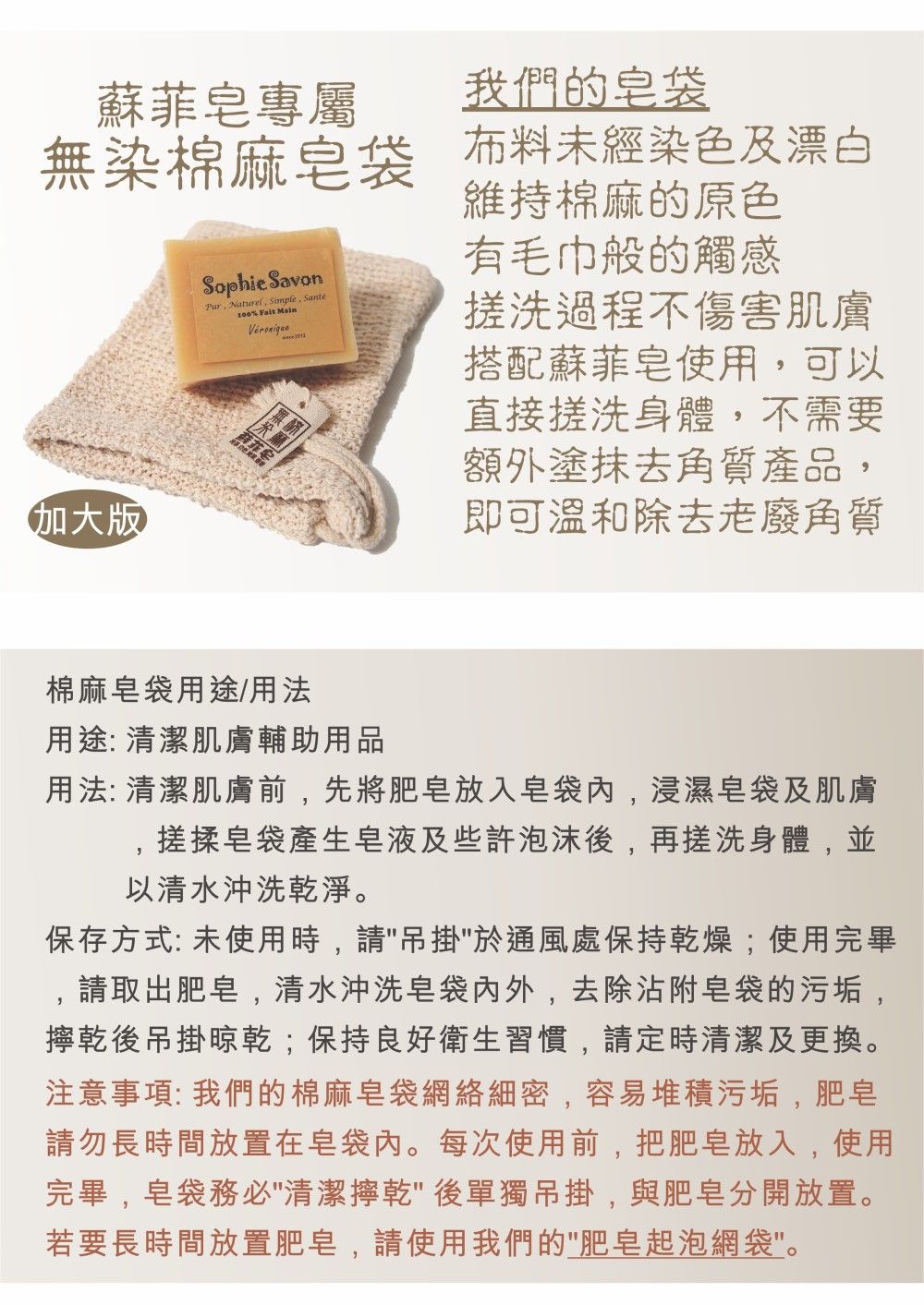 蘇菲專屬無染棉麻袋版Sophie Savon Naturel Simple, Santé% Fait Main我們的皂袋布料未經染色及漂白維持棉麻的原色有毛巾般的觸感搓洗過程不傷害肌膚搭配蘇菲皂使用,可以直接搓洗身體,不需要額外塗抹去角質產品,即可溫和除去老廢角質棉麻皂袋用途/用法用途: 清潔肌膚輔助用品用法:清潔肌膚前,先將肥皂放入皂袋内,浸濕皂袋及肌膚搓揉皂袋產生皂液及些許泡沫後,再搓洗身體,並以清水沖洗乾淨。保存方式: 未使用時,請吊掛於通風處保持乾燥;使用完畢,請取出肥皂,清水沖洗皂袋内外,去除沾附皂袋的污垢,乾後吊掛晾乾;保持良好衛生習慣,請定時清潔及更換。注意事項: 我們的棉麻皂袋網絡細密,容易堆積污垢,肥皂請勿長時間放置在皂袋內。每次使用前,把肥皂放入,使用完畢,皂袋務必清潔擰乾後單獨吊掛,與肥皂分開放置。若要長時間放置肥皂,請使用我們的肥皂起泡網袋。