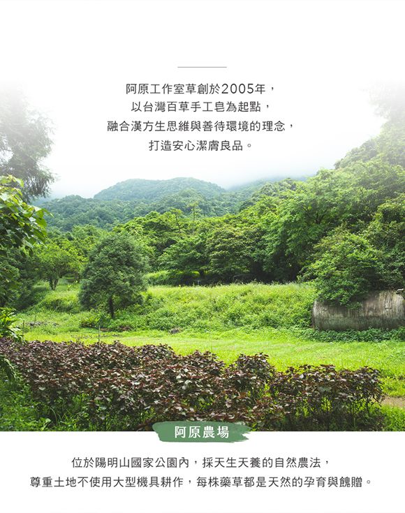 阿原工作室草創於2005年,以台灣百草手工皂為起點,融合漢方生思維與善待環境的理念,打造安心潔膚良品。阿原農場位於陽明山國家公園內,採天生天養的自然農法,尊重土地不使用大型機具耕作,每株藥草都是天然的孕育與餽贈。